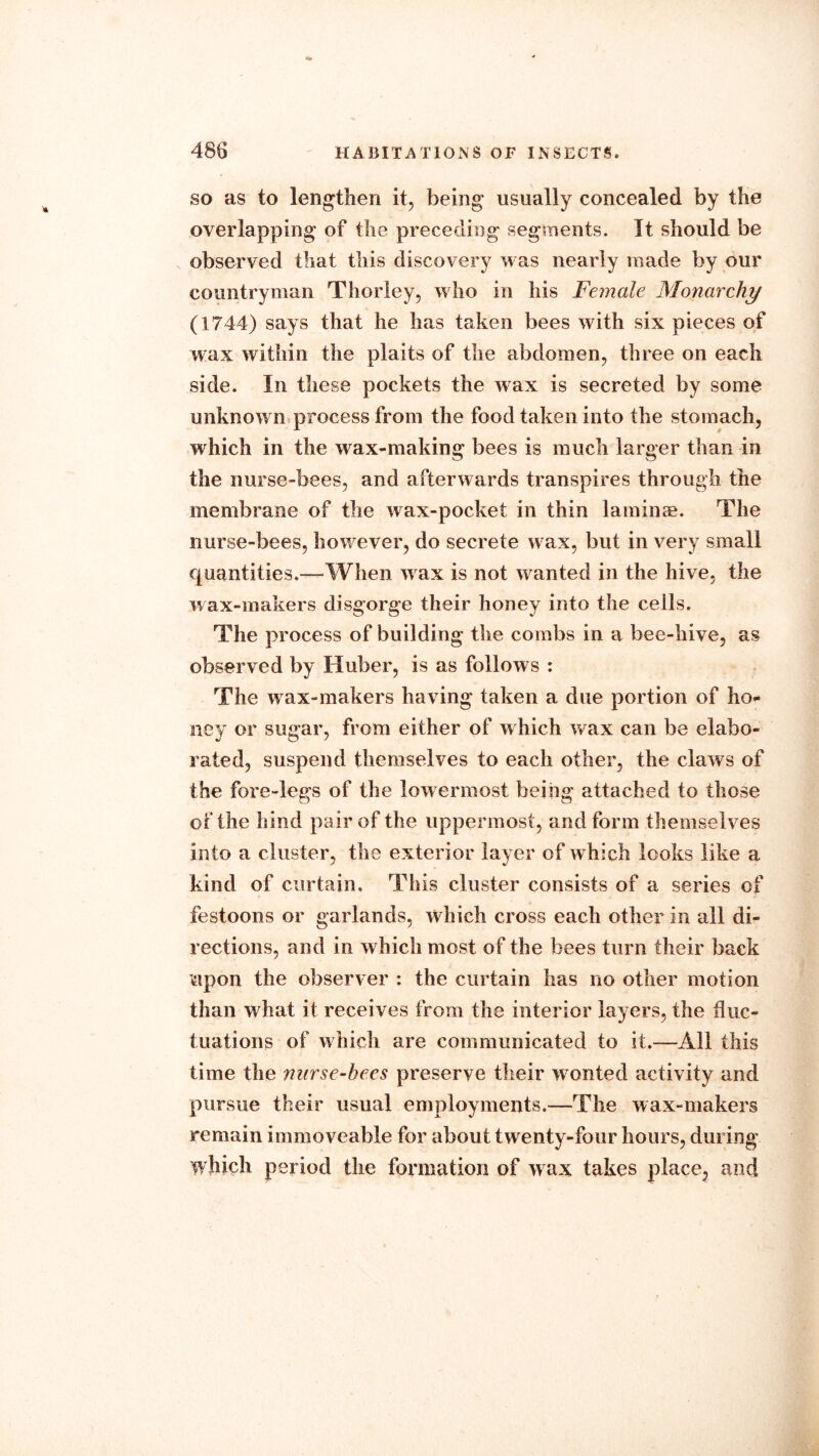 so as to lengthen it, being usually concealed by the overlapping of the preceding segments. It should be observed that this discovery was nearly made by our countryman Thor ley, who in his Female Monarchy (1744) says that he has taken bees with six pieces of wax within the plaits of the abdomen, three on each side. In these pockets the wax is secreted by some unknown process from the food taken into the stomach, which in the wax-making bees is much larger than in the nurse-bees, and afterwards transpires through the membrane of the wax-pocket in thin laminae. The nurse-bees, however, do secrete wax, but in very small quantities.—When wax is not wanted in the hive, the wax-makers disgorge their honey into the cells. The process of building the combs in a bee-hive, as observed by Huber, is as follows : The wax-makers having taken a due portion of ho* ney or sugar, from either of which wax can be elabo- rated, suspend themselves to each other, the claws of the fore-legs of the lowermost being attached to those of the hind pair of the uppermost, and form themselves into a cluster, the exterior layer of which looks like a kind of curtain. This cluster consists of a series of festoons or garlands, which cross each other in all di- rections, and in which most of the bees turn their back upon the observer : the curtain has no other motion than what it receives from the interior layers, the fluc- tuations of which are communicated to it.—All this time the nurse-bees preserve their w onted activity and pursue their usual employments.—The wax-makers remain immoveable for about twenty-four hours, during which period the formation of wax takes place, and