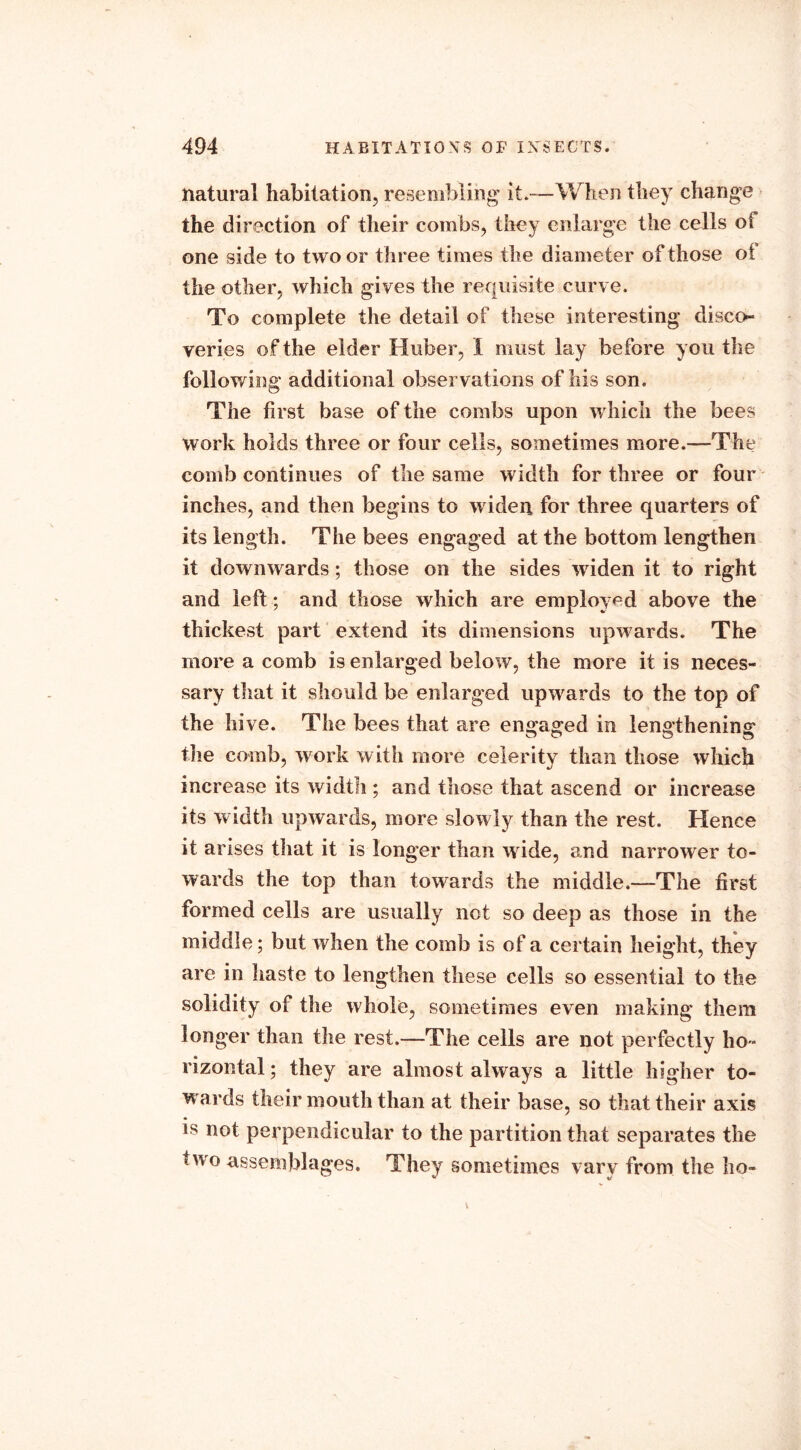 natural habitation, resembling it—When they change the direction of their combs, they enlarge the cells of one side to two or three times the diameter of those of the other, which gives the requisite curve. To complete the detail of these interesting disco- veries of the elder Huber, I must lay before you the following additional observations of his son. The first base of the com bs upon which the bees work holds three or four cells, sometimes more.—The comb continues of the same width for three or four inches, and then begins to widen for three quarters of its length. The bees engaged at the bottom lengthen it downwards; those on the sides widen it to right and left ; and those which are employed above the thickest part extend its dimensions upwards. The more a comb is enlarged below, the more it is neces- sary that it should be enlarged upwards to the top of the hive. The bees that are engaged in lengthening the comb, work with more celerity than those which increase its width ; and those that ascend or increase its w idth upwards, more slowly than the rest. Hence it arises that it is longer than wide, and narrower to- wards the top than towards the middle.—The first formed cells are usually not so deep as those in the middle; but when the comb is of a certain height, they are in haste to lengthen these cells so essential to the solidity of the whole, sometimes even making them longer than the rest.—The ceils are not perfectly ho- rizontal ; they are almost always a little higher to- wards their mouth than at their base, so that their axis is not perpendicular to the partition that separates the swo assemblages. They sometimes vary from the ho-