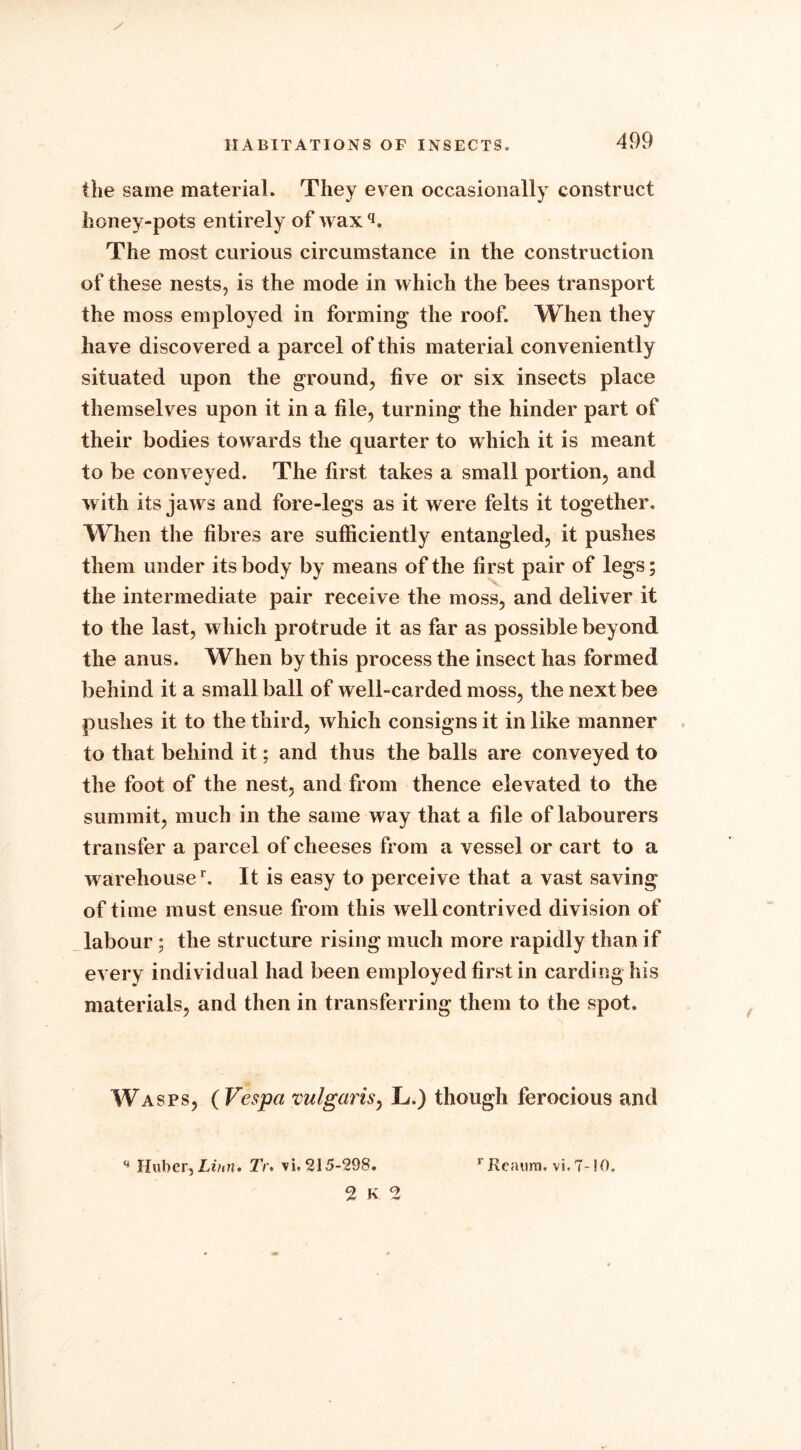 the same material. They even occasionally construct honey-pots entirely of wax q. The most curious circumstance in the construction of these nests, is the mode in which the bees transport the moss employed in forming the roof. When they have discovered a parcel of this material conveniently situated upon the ground, five or six insects place themselves upon it in a file, turning the hinder part of their bodies towards the quarter to which it is meant to be conveyed. The first takes a small portion, and with its jaws and fore-legs as it were felts it together. When the fibres are sufficiently entangled, it pushes them under its body by means of the first pair of legs; the intermediate pair receive the moss, and deliver it to the last, which protrude it as far as possible beyond the anus. When by this process the insect has formed behind it a small ball of well-carded moss, the next bee pushes it to the third, which consigns it in like manner to that behind it; and thus the balls are conveyed to the foot of the nest, and from thence elevated to the summit, much in the same way that a file of labourers transfer a parcel of cheeses from a vessel or cart to a warehoused It is easy to perceive that a vast saving of time must ensue from this well contrived division of labour; the structure rising much more rapidly than if every individual had been employed first in carding his materials, and then in transferring them to the spot. Wasps, ( Vespa vulgaris, L.) though ferocious and q Huber,Linn* Tr. vi. 215-298. 2 K q r Keaum. vi. 7-10,