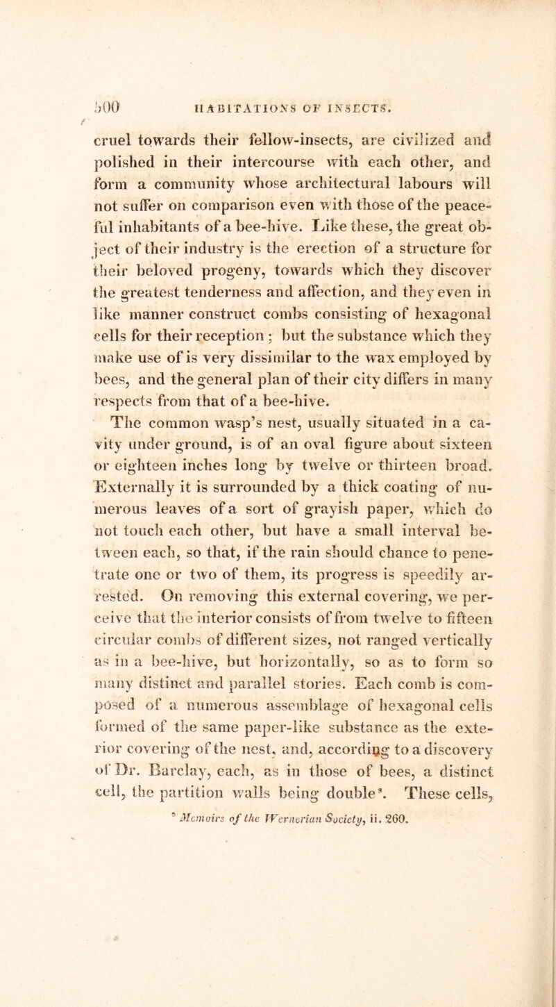 cruel towards their fellow-insects, are civilized and polished in their intercourse with each other, and form a community whose architectural labours will not suffer on comparison even w ith those of the peace- ful inhabitants of a bee-hive. Like these, the great ob- ject of their industry is the erection of a structure for their beloved progeny, towards which they discover the greatest tenderness and affection, and they even in like manner construct combs consisting of hexagonal cells for their reception ; but the substance w hich they make use of is very dissimilar to the w ax employed by bees, and the general plan of their city differs in many respects from that of a bee-hive. The common wasp’s nest, usually situated in a ca- vity under ground, is of an oval figure about sixteen or eighteen inches long by twelve or thirteen broad. Externally it is surrounded by a thick coating of nu- merous leaves of a sort of grayish paper, w hich do not touch each other, but have a small interval be- tween each, so that, if the rain should chance to pene- trate one or two of them, its progress is speedily ar- rested. On removing this external covering, we per- ceive that the interior consists of from twelve to fifteen circular combs of different sizes, not ranged vertically as in a bee-hive, but horizontally, so as to form so many distinct and parallel stories. Each comb is com- posed of a numerous assemblage of hexagonal cells formed of the same paper-like substance as the exte- rior covering of the nest, and, according to a discovery of Dr. Barclay, each, as in those of bees, a distinct cell, the partition walls being double3. These cells, 5 Memoirs of the Wernerian Society, ii, 260.