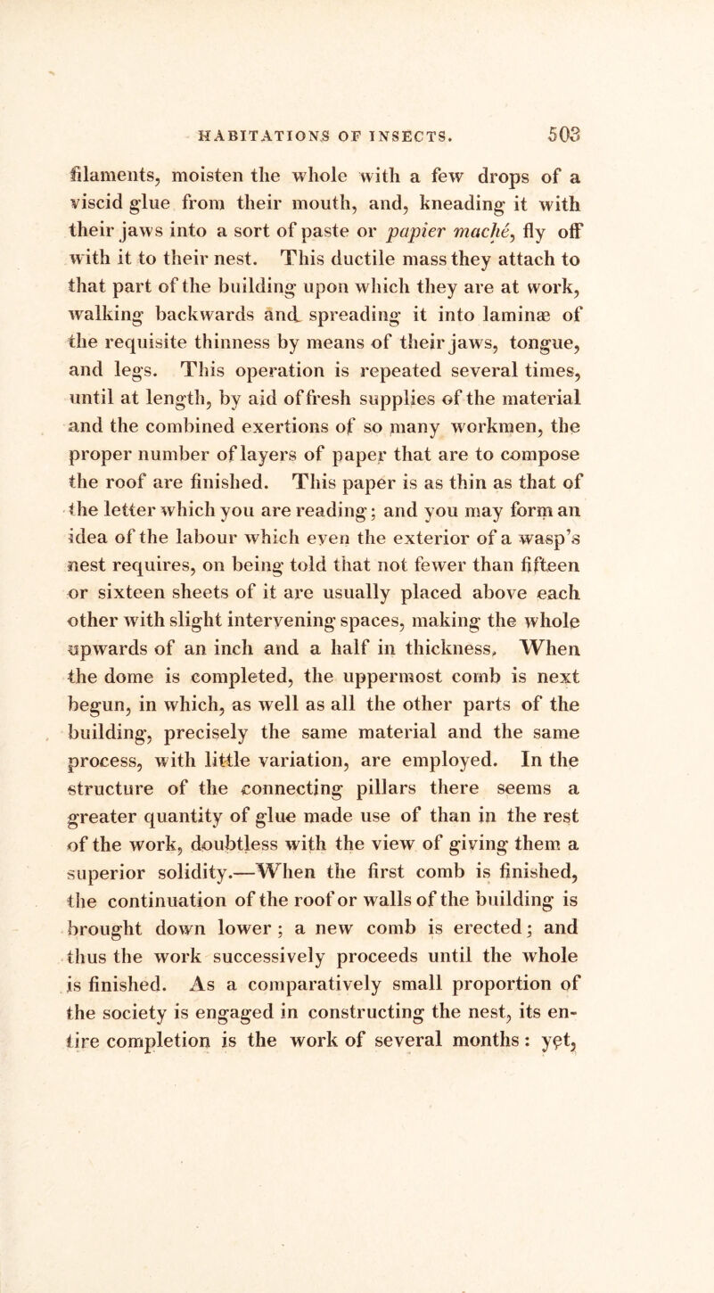 filaments, moisten the whole with a few drops of a viscid glue from their mouth, and, kneading it with their jaws into a sort of paste or papier mache, fly off with it to their nest. This ductile mass they attach to that part of the building upon which they are at work, walking backwards and spreading it into laminae of the requisite thinness by means of their jaw s, tongue, and legs. This operation is repeated several times, until at length, by aid of fresh supplies of the material and the combined exertions of so many workmen, the proper number of layers of paper that are to compose the roof are finished. This paper is as thin as that of the letter which you are reading; and you may form an idea of the labour which even the exterior of a wasp’s nest requires, on being told that not fewer than fifteen or sixteen sheets of it are usually placed above each other with slight intervening spaces, making the whole upwards of an inch and a half in thickness. When the dome is completed, the uppermost comb is next begun, in which, as well as all the other parts of the building, precisely the same material and the same process, with little variation, are employed. In the structure of the connecting pillars there seems a greater quantity of glue made use of than in the rest of the work, doubtless with the view of giving them a superior solidity.—When the first comb is finished, the continuation of the roof or walls of the building is brought down lower ; a new comb is erected; and thus the work successively proceeds until the whole is finished. As a comparatively small proportion of the society is engaged in constructing the nest, its en- tire completion is the work of several months: y^t.