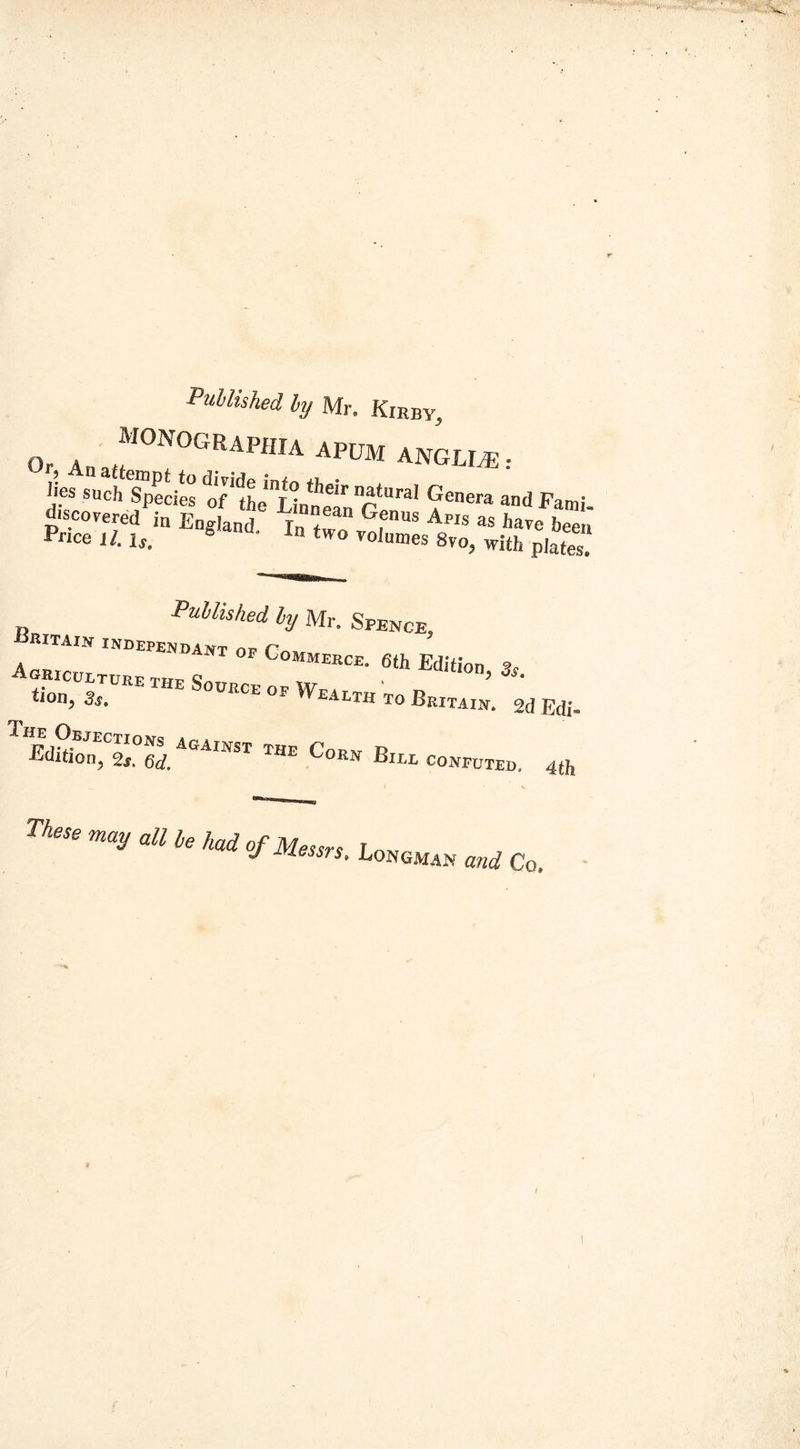 Published by Mr. Kirby, Or, Ana«I0N0GRAPHIA APUM ANGLP® : ')es s«eh Species of Ihe'^nnet r* Genera Fami. discovered fa England iTtZfj™ Ap,s as hap« been Price H.ls. 8 i»two volumes Svo, with plates. Published by Mr. Spence, N independant op Commerce. 6th Edition 3S. ™E !,0UIlCE op Health to Britain’. 2d Edi- TEdfaonE,CS°6rf.AGAlIfSr THE Co™ B«l conputeo. 4th These may all be had of Messrs. Longman Co,