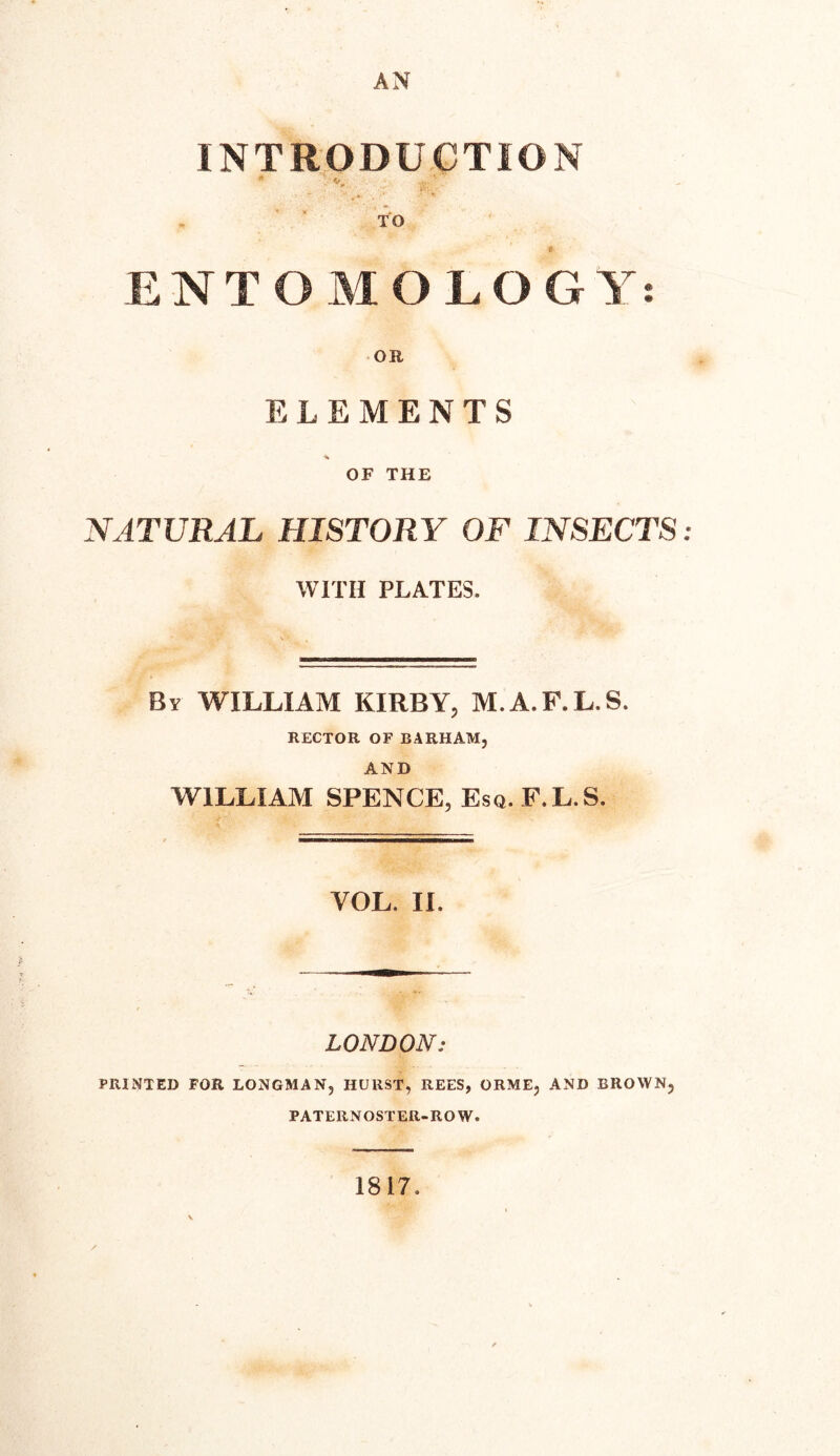 AN INTRODUCTION TO t ENTOMOLOGY OR ELEMENTS OF THE NATURAL HISTORY OF INSECTS: WITH PLATES. By WILLIAM KIRBY, M.A.F.L.S. RECTOR OF BARHAM, AND WILLIAM SPENCE, Esq. F.L.S. LONDON: PRINTED FOR LONGMAN, HURST, REES, ORME, AND BROWN, PATERNOSTER-ROW. 1817. • *