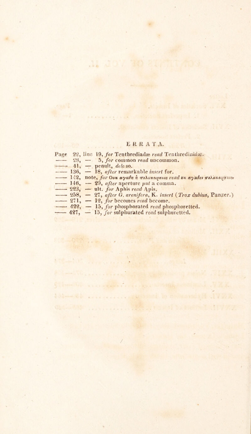 E ft R A T A. Page 22, line 19, for Tenthrediadae read Tenthredinidse. 28, — 5, for common read uncommon. 41, — penult, dele so. 136, — 18, after remarkable insert for. 142, note, for Ovk ayuSn n ‘z’oXvxoigavtn read «« ety&6ov vs'Kvztigfivtn* 146, — 29, after aperture put a comma. 223, — ult. for Aphis read Apis. 258, — 27, after G. arenifera, K. insert (Trox dubius, Panzer.) 271, •— 12, for becomes read become. 422, — 15, for phosphorated read phosphoretted. 427, *— 15, for sulphurated read sulphuretted.