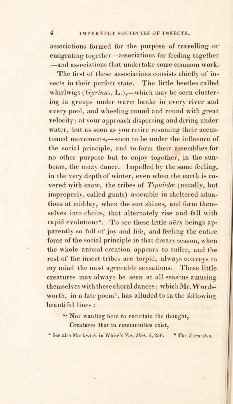 associations formed for the purpose of travelling or emigrating together—associations for feeding together —and associations that undertake some common work. The first of these associations consists chiefly of in- sects in their perfect state. The little beetles called whirl wigs (Gyrinus, L.),—which may be seen cluster- ing in groups under warm banks in every river and every pool, and wheeling round and round with great velocity; at your approach dispersing and diving under water, but as soon as you retire resuming their accus- tomed movements,—seem to be under the influence of the social principle, and to form their assemblies for no other purpose but to enjoy together, in the sun- beam, the mazy dance. Impelled by the same feeling, in the very depth of winter, even when the earth is co- vered with snow, the tribes of Tipiilidce (usually, but improperly, called gnats) assemble in sheltered situa- tions at midday, when the sun shines, and form them- selves into choirs, that alternately rise and fall with rapid evolutionsa. To see these little aery beings ap- parently so full of joy and life, and feeling the entire force of the social principle in that d reary season, when the whole animal creation appears to suffer, and the rest of the insect tribes are torpid, always conveys to my mind the most agreeable sensations. These little creatures may always be seen at all seasons amusing themselves with these choral dances; which Mr. Words- worth, in a late poemb, has alluded to in the following beautiful lines : 66 Nor wanting here to entertain the thought, Creatures that in- communities exist, a See also Markwick in White’s Nat. Hist. ii. 256. b The Excursion,