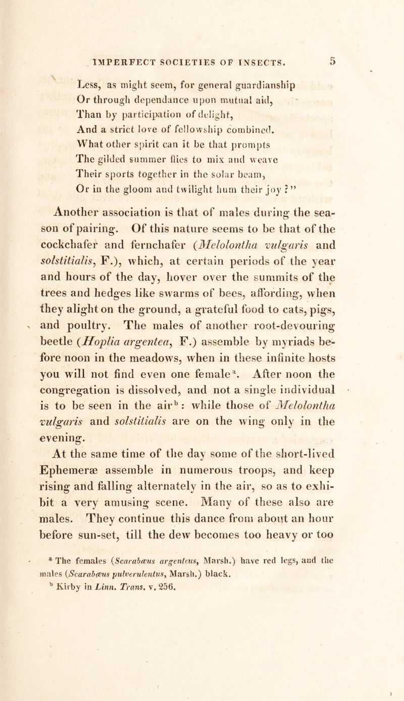 Less, as might seem, for general guardianship Or through dependance upon mutual aid, Than by participation of delight, And a strict love of fellowship combined. What other spirit can it be that prompts The gilded summer flies to mix and weave Their sports together in the solar beam, Or in the gloom and twilight hum their joy ?” Another association is that of males during the sea- son of pairing. Of this nature seems to be that of the cockchafer and fernchafer (Melolontha vulgaris and solstitialis, F.), which, at certain periods of the year and hours of the day, hover over the summits of the trees and hedges like swarms of bees, affording, when they alight on the ground, a grateful food to cats, pigs, and poultry. The males of another root-devouring beetle (Hoplia argentea, F.) assemble by myriads be- fore noon in the meadows, when in these infinite hosts you will not find even one femalea. After noon the congregation is dissolved, and not a single individual is to be seen in the airb : while those of Melolontha vulgaris and solstitialis are on the wing only in the evening. At the same time of the day some of the short-lived Ephemerae assemble in numerous troops, and keep rising and falling alternatelv in the air, so as to exhi- bit a very amusing scene. Many of these also are males. They continue this dance from about an hour before sun-set, till the dew becomes too heavy or too The females (Scarab ecus argenteus, Marsh.) have red legs, and the males {iScarabfcus pulverulentus, Marsh.) black. h Kirby in Linn. Trans, v. 256.