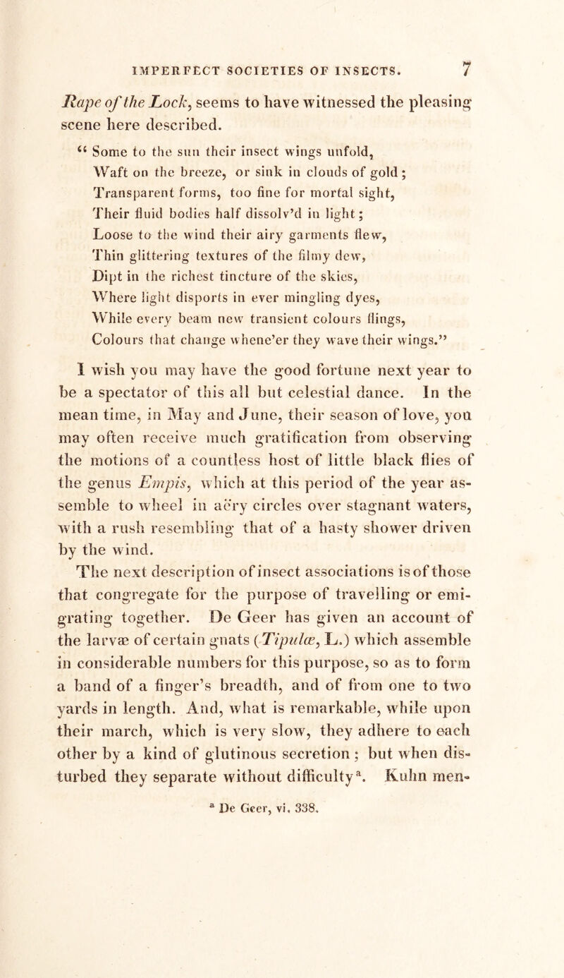 Rape of the Locky seems to have witnessed the pleasing scene here described. 64 Some to the sun their insect wings unfold, Waft on the breeze, or sink in clouds of gold; Transparent forms, too fine for mortal sight, Their fluid bodies half dissolv’d in light; Loose to the wind their airy garments flew, Thin glittering textures of the filmy dew, Dipt in the richest tincture of the skies, Where light disports in ever mingling dyes, While every beam new transient colours flings, Colours that change whene’er they wave their wings.” I wish you may have the good fortune next year to be a spectator of this all but celestial dance. In the mean time, in May and June, their season of love, yon may often receive much gratification from observing the motions of a countless host of little black flies of the genus Empis, which at this period of the year as- semble to wheel in aery circles over stagnant waters, with a rush resembling that of a hasty shower driven by the wind. The next description of insect associations is of those that congregate for the purpose of travelling or emi- grating together. De Geer has given an account of the larvae of certain gnats (Tipulce, L) which assemble in considerable numbers for this purpose, so as to form a band of a finger’s breadth, and of from one to two yards in length. And, what is remarkable, while upon their march, which is very slow, they adhere to each other by a kind of glutinous secretion ; but when dis- turbed they separate without difficultya. Kuhn men- De Geer, vi. 338.