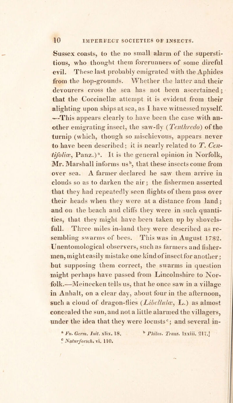 Sussex coasts, to the no small alarm of the supersti- tious, who thought them forerunners of some direful evil. These last probably emigrated with the Aphides from the hop-grounds. Whether the latter and their devourers cross the sea lias not been ascertained; that the Coccinellm attempt it is evident from their alighting upon ships at sea, as I have witnessed myself. —This appears clearly to have been the case with an- other emigrating insect, the saw-fly ( Tenthredo) of the turnip (which, though so mischievous, appears never to have been described; it is nearly related to T. Cen- tifolice, Panz.)a. It is the general opinion in Norfolk, Mr. Marshall informs usb, that these insects come from over sea. A farmer declared he saw them arrive in clouds so as to darken the air; the fishermen asserted that they had repeatedly seen flights of them pass over their heads when they were at a distance from land; and on the beach and cliffs they were in such quanti- ties, that they might have been taken up by shovels- full. Th ree miles in-land they were described as re- sembling swarms of bees. This was in August 1782. Unentomological observers, such as farmers and fisher- men, might easily mistake one kind of insect for another; but supposing them correct, the swarms in question might perhaps have passed from Lincolnshire to Nor- folk.—Meinecken tells us, that he once saw in a village in Anhalt, on a clear day, about four in the afternoon, such a cloud of dragon-flies (Libellulce, L.) as almost concealed the sun, and not a little alarmed the villagers, under the idea that they were locusts0; and several in- a Fn. Germ. Init. xlix. 18. b Philos. Trans. Ixxiii. 21'?.] f Nalnrforsch. vi. 110.