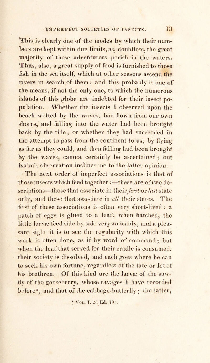 This is clearly one of the modes by which their num- bers are kept within due limits, as, doubtless, the great majority of these adventurers perish in the waters* Thus, also, a great supply of food is furnished to those fish in the sea itself, which at other seasons ascend the rivers in search of them; and this probably is one of the means, if not the only one, to which the numerous islands of this globe are indebted for their insect po- pulation. Whether the insects I observed upon the beach w etted by the w aves, had flown from our ow n shores, and falling into the water had been brought back by the tide ; or whether they had succeeded in the attempt to pass from the continent to us, by flying as far as they could, and then falling had been brought by the waves, cannot certainly be ascertained; but Kalm’s observation inclines me to the latter opinion. The next order of imperfect associations is that of those insects w hich feed together :—these are of tw7o de- scriptions—those that associate in their first or last state only, and those that associate in all their states. The first of these associations is often very short-lived : a patch of eggs is glued to a leaf; when hatched, the little larvae feed side by side very amicably, and a plea- sant sight it is to see the regularity w ith which this work is often done, as if by word of command ; but when the leaf that served for their cradle is consumed, their society is dissolved, and each goes where he can to seek his own fortune, regardless of the fate or lot of his brethren. Of this kind are the larvae of the saw- fly of the gooseberry, whose ravages I have recorded before3, and that of the cabbage-butterfly ; the latter,