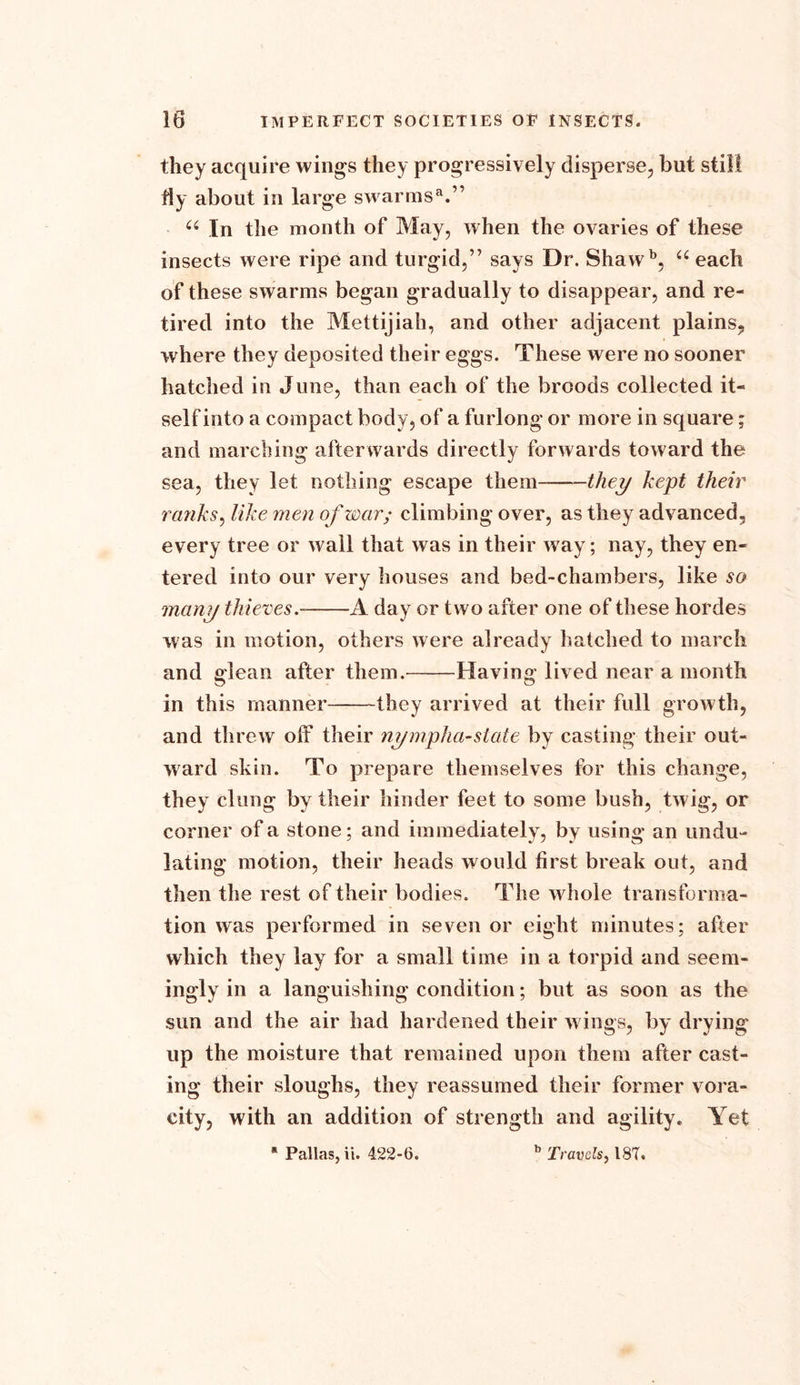 they acquire wings they progressively disperse, but still fly about ill large swarms3.” a In the month of May, when the ovaries of these insects were ripe and turgid,” says Dr. Shawb, “ each of these swarms began gradually to disappear, and re- tired into the Mettijiah, and other adjacent plains, where they deposited their eggs. These were no sooner hatched in June, than each of the broods collected it- self into a compact body, of a furlong or more in square; and marching afterwards directly forwards toward the sea, they let nothing escape them- they kept their ranks, like men of war; climbing over, as they advanced, every tree or wall that was in their way; nay, they en- tered into our very houses and bed-chambers, like so many thieves.- A day or two after one of these hordes was in motion, others were already hatched to march and glean after them. Having lived near a month in this manner- they arrived at their full growth, and threw off their nympha-state by casting their out- ward skin. To prepare themselves for this change, they clung by their hinder feet to some bush, twig, or corner of a stone; and immediately, by using an undu- lating motion, their heads would first break out, and then the rest of their bodies. The whole transforma- tion was performed in seven or eight minutes; after which they lay for a small time in a torpid and seem- ingly in a languishing condition; but as soon as the sun and the air had hardened their wings, by drying up the moisture that remained upon them after cast- ing their sloughs, they reassumed their former vora- city, with an addition of strength and agility. Yet s Pallas, ii. 422-6. b Travels, 187.