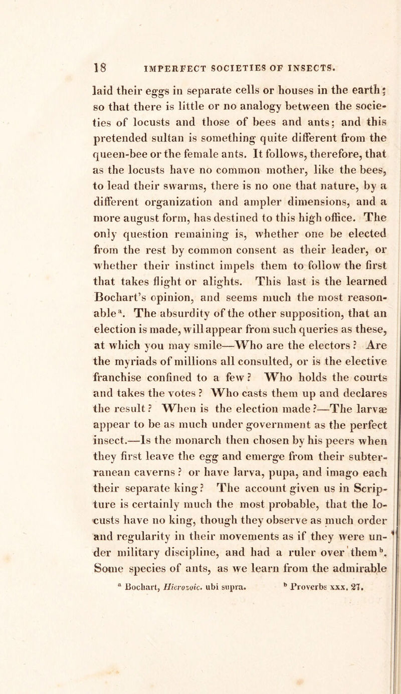 laid their eggs in separate cells or houses in the earth; so that there is little or no analogy between the socie- ties of locusts and those of bees and ants; and this pretended sultan is something quite different from the queen-bee or the female ants. It follows, therefore, that as the locusts have no common mother, like the bees, to lead their swarms, there is no one that nature, by a different organization and ampler dimensions, and a more august form, has destined to this high office. The only question remaining is, whether one be elected from the rest by common consent as their leader, or whether their instinct impels them to follow the first that takes flight or alights. This last is the learned Bochart’s opinion, and seems much the most reason- able'1. The absurdity of the other supposition, that an election is made, will appear from such queries as these, at which you may smile—Who are the electors ? Are the myriads of millions all consulted, or is the elective franchise confined to a few ? Who holds the courts and takes the votes ? Who casts them up and declares the result ? When is the election made ?—The larvae appear to be as much under government as the perfect insect.—Is the monarch then chosen by his peers when they first leave the egg and emerge from their subter- ranean caverns ? or have larva, pupa, and imago each their separate king ? The account given us in Scrip- ture is certainly much the most probable, that the lo- custs have no king, though they observe as much order and regularity in their movements as if they were un- ’ der military discipline, and had a ruler over themb. Some species of ants, as we learn from the admirable a Bochart, Hierozoic. ubi supra. b Proverbs xxx, 21.