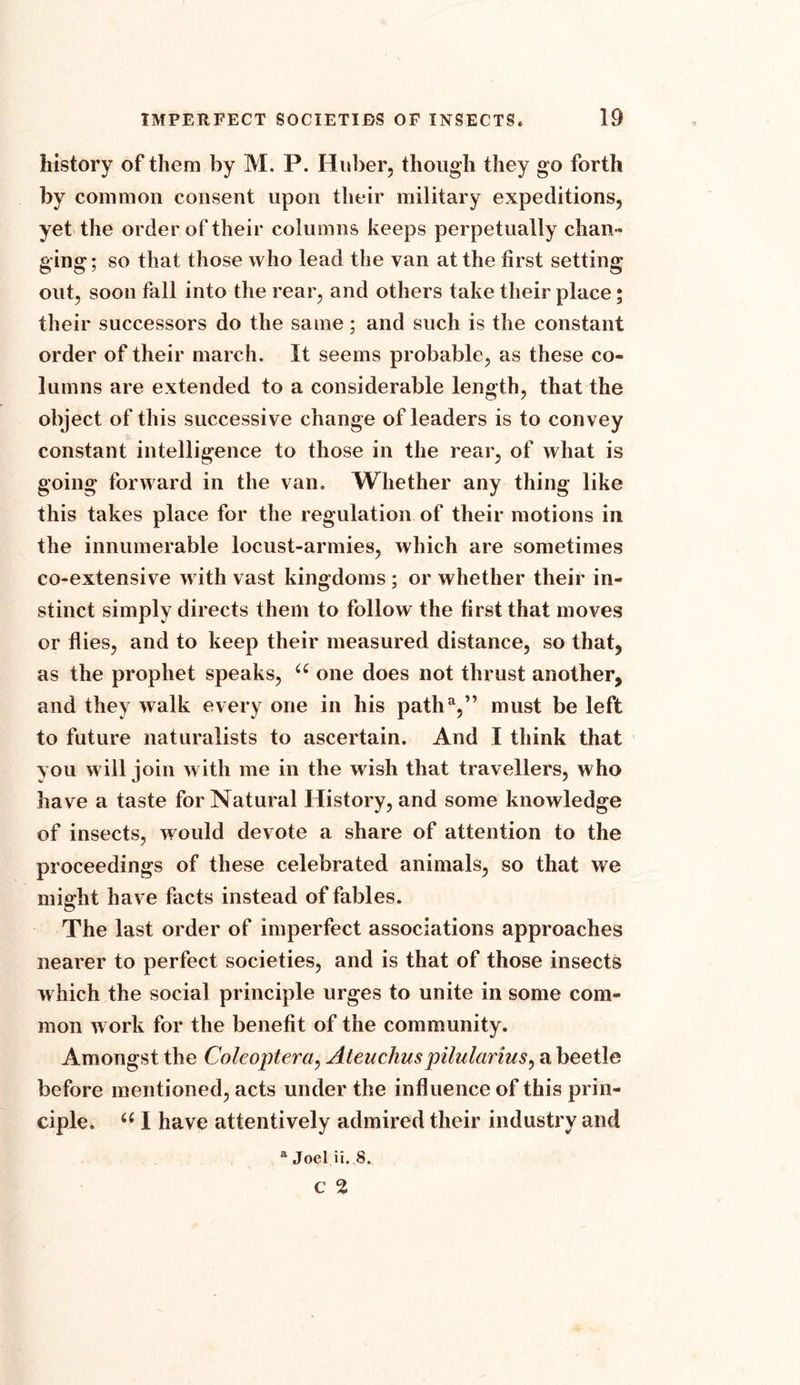 history of them by M. P. Huber, though they go forth by common consent upon their military expeditions, yet the order of their columns keeps perpetually chan- ging; so that those who lead the van at the first setting out, soon fall into the rear, and others take their place; their successors do the same; and such is the constant order of their march. It seems probable, as these co- lumns are extended to a considerable length, that the object of this successive change of leaders is to convey constant intelligence to those in the rear, of what is going forward in the van. Whether any thing like this takes place for the regulation of their motions in the innumerable locust-armies, which are sometimes co-extensive with vast kingdoms ; or whether their in- stinct simply directs them to follow the first that moves or flies, and to keep their measured distance, so that, as the prophet speaks, u one does not thrust another, and they walk every one in his patha,” must be left to future naturalists to ascertain. And I think that you will join with me in the wish that travellers, who have a taste for Natural History, and some knowledge of insects, would devote a share of attention to the proceedings of these celebrated animals, so that we might have facts instead of fables. The last order of imperfect associations approaches nearer to perfect societies, and is that of those insects which the social principle urges to unite in some com- mon work for the benefit of the community. Amongst the Coleoptera, Ateuchuspilularius, a beetle before mentioned, acts under the influence of this prin- ciple. u I have attentively admired their industry and a Joel ii. S.