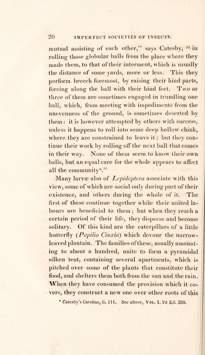 mutual assisting- of each other,” says Catesby, a in rolling those globular balls from the place where they made them, to that of their interment, which is usually the distance of some yards, more or less. This they perform breech foremost, by raising their hind parts, forcing along the bail with their hind feet. Two or three of them are sometimes engaged in trundling one ball, which, from meeting with impediments from the unevenness of the ground, is sometimes deserted by them .* it is however attempted by others with success, unless it happens to roll into some deep hollow chink, where they are constrained to leave it; but they con- tinue their work by rolling off the next ball that comes in their way. None of them seem to know their own balls, but an equal care for the whole appears to affect all the community11.” Many larvm also of Lepidoptera associate with this view, some of which are social only during part of their existence, and others during the whole of it. The first of these continue together while their united la- bours are beneficial to them ; but when they reach a certain period of their life, they disperse and become solitary. Of this kind are the caterpillars of a little butterfly (Papilio Cinxici) which devour the narrow- leaved plantain. The families of these, usually amount- ing to about a hundred, unite to form a pyramidal silken tent, containing several apartments, which is pitched over some of the plants that constitute their food, and shelters them both from the sun and the rain. When they have consumed the provision which it co- vers, they construct a new one over other roots of this * Catesby’s Carolina, ii. 111. See above, Vol. I. 2d Ed. 350.