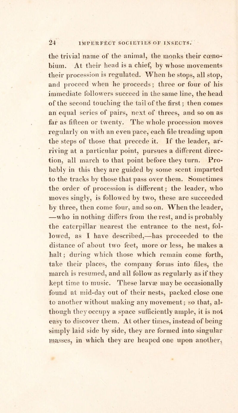 the trivia] name of the animal, the monks their cceno- bium. At their head is a chief, by whose movements their procession is regulated. When he stops, all stop, and proceed when he proceeds; three or four of his immediate followers succeed in the same line, the head of the second touching the tail of the first; then comes an equal series of pairs, next of threes, and so on as far as fifteen or twenty. The whole procession moves regularly on with an even pace, each file treading upon the steps of those that precede it. If the leader, ar- riving at a particular point, pursues a different direc- tion, all march to that point before they turn. Pro- bably in this they are guided by some scent imparted to the tracks by those that pass over them. Sometimes the order of procession is different; the leader, who moves singly, is followed by two, these are succeeded by three, then come four, and so on. When the leader, —who in nothing differs from the rest, and is probably the caterpillar nearest the entrance to the nest, fol- lowed, as I have described,—has proceeded to the distance of about two feet, more or less, he makes a halt; during which those which remain come forth, take their places, the company forms into files, the march is resumed, and all follow as regularly as if they kept time to music. These larva? maybe occasionally found at mid-day out of their nests, packed close one to another without making any movement; so that, al- though they occupy a space sufficiently ample, it is not easy to discover them. At other times, instead of being simply laid side by side, they are formed into singular masses, in which they are heaped one upon another,