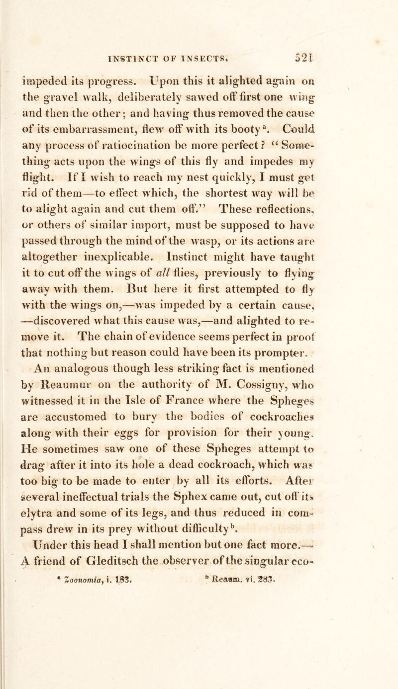 impeded its progress. Upon this it alighted again on the gravel walk, deliberately sawed off first one wing and then the other; and having thus removed the cause of its embarrassment, flew off with its bootya. Could any process of ratiocination be more perfect ? u Some- thing acts upon the wings of this fly and impedes my flight. If I wish to reach my nest quickly, I must get rid of them—to effect w hich, the shortest w ay will be to alight again and cut them off.” These reflections, or others of similar import, must be supposed to have passed through the mind of the w asp, or its actions are altogether inexplicable. Instinct might have taught it to cut off the wings of all flies, previously to flying away with them. But here it first attempted to fly with the wings on,—w as impeded by a certain cause, —discovered w hat this cause was,—and alighted to re- move it. The chain of evidence seems perfect in proof that nothing but reason could have been its prompter. An analogous though less striking fact is mentioned by Reaumur on the authority of M. Cossigny, who witnessed it in the Isle of France where the Spheges are accustomed to bury the bodies of cockroaches V along with their eggs for provision for their young. He sometimes saw one of these Spheges attempt to drag after it into its hole a dead cockroach, which was too big to be made to enter by all its efforts. After several ineffectual trials the Sphex came out, cut oft'its elytra and some of its legs, and thus reduced in com- pass drew in its prey without difficultyb. Under this head I shall mention but one fact more.— A friend of Gleditach the observer of the singular eco- * Zoonomia, i. 183. b Rea«m, vi. 283.