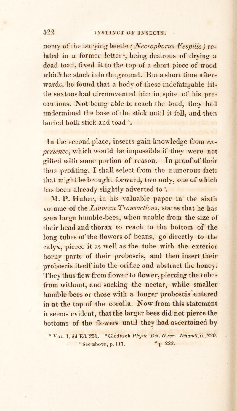 nomy of the burying beetle (Necropkorus Vespillo) re- lated in a former letter % being desirous of drying- a dead toad, fixed it to the top of a short piece of wood which he stuck into the ground. But a short time after- wards, he found that a body of these indefatigable lit- tle sextons had circumvented him in spite of his pre- cautions. Not being* able to reach the toad, they had undermined the base of the stick until it fell, and then buried both stick and toad b. In the second place, insects gain knowledge from ex- perience, which would be impossible if they were not gifted with some portion of reason. In proof of their thus profiting, I shall select from the numerous facts that might be brought forward, two only, one of which has been already slightly adverted toc. M. P. Huber, in bis valuable paper in the sixth volume of the Linnean Transactions, states that he has seen large humble-bees, when unable from the size of their head and thorax to reach to the bottom of the long tubes of the flowers of beans, go directly to the calyx, pierce it as well as the tube with the exterior horny parts of their proboscis, and then insert their proboscis itself into the orifice and abstract the honey* They thus flew from flower to flower, piercing the tubes from without, and sucking the nectar, while smaller humble bees or those with a longer proboscis entered in at the top of the corolla. Now from this statement it seems evident, that the larger bees did not pierce the bottoms of the flowers until they had ascertained by a Vul, I, Ed. 351. b Gleditsch Physic. Bot. CEcon. Ahhandl.\\i,%20. c See above, p. 117. dp 222.