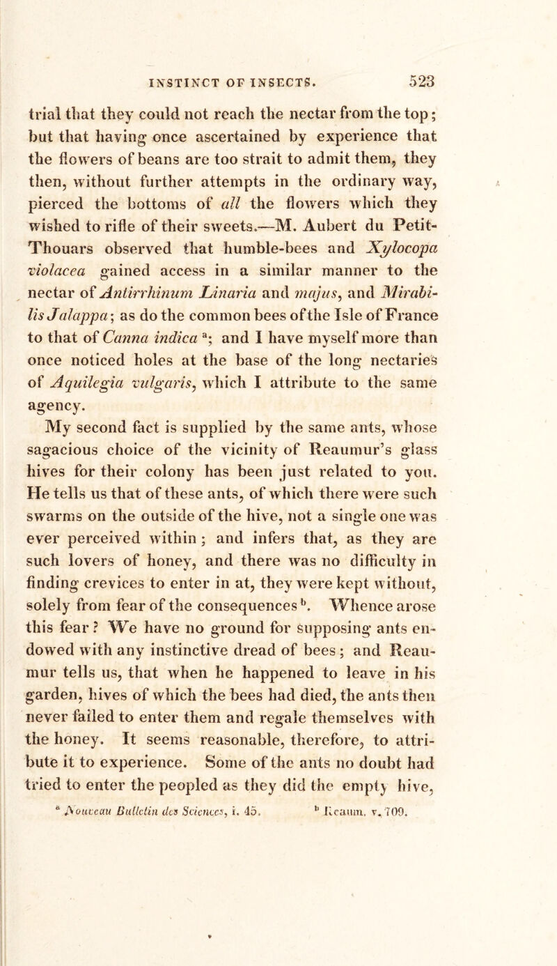 trial that they could not reach the nectar from the top; but that having once ascertained by experience that the dowers of beans are too strait to admit them, they then, without further attempts in the ordinary way, pierced the bottoms of all the flowers which they wished to rifle of their sweets,—M. Aubert du Petit- Thouars observed that humble-bees and Xylocopa violacea gained access in a similar manner to the nectar of Antirrhinum Linaria and majus, and Mirabi- Us Jalappa; as do the common bees of the Isle of France to that of Canna indica a; and I have myself more than once noticed holes at the base of the long nectaries of Aquilegia vulgaris, which I attribute to the same agency. My second fact is supplied by the same ants, whose sagacious choice of the vicinity of Reaumur’s glass hives for their colony has been just related to you. He tells us that of these ants, of which there w ere such swarms on the outside of the hive, not a single one w as ever perceived within ; and infers that, as they are such lovers of honey, and there was no difficulty in finding crevices to enter in at, they were kept without, solely from fear of the consequences b. Whence arose this fear? We have no ground for supposing ants en- dowed with any instinctive dread of bees; and Reau- mur tells us, that when he happened to leave in his garden, hives of which the bees had died, the ants then never failed to enter them and regale themselves with the honey. It seems reasonable, therefore, to attri- bute it to experience. Some of the ants no doubt had tried to enter the peopled as they did the empty hive, d Aouteau Bulletin dcs Sciences, i. 45, h Jlcamn, v. 709.