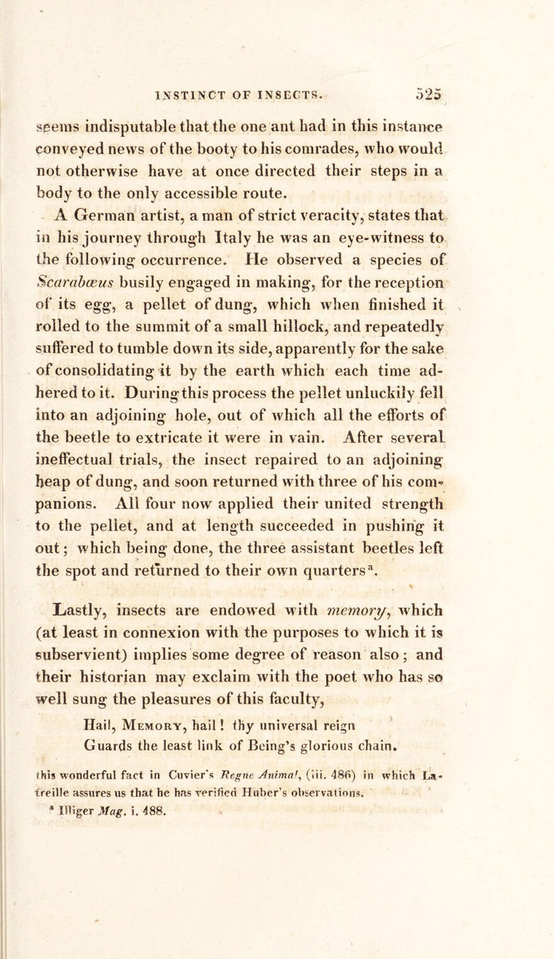 seems indisputable that the one ant had in this instance conveyed news of the booty to his comrades, who would not otherwise have at once directed their steps in a body to the only accessible route. A German artist, a man of strict veracity, states that in his journey through Italy he was an eye-witness to the following occurrence. He observed a species of Scarabceus busily engaged in making, for the reception of its egg, a pellet of dung, which when finished it rolled to the summit of a small hillock, and repeatedly suffered to tumble down its side, apparently for the sake of consolidating it by the earth which each time ad- hered to it. During this process the pellet unluckily fell into an adjoining hole, out of which all the efforts of the beetle to extricate it were in vain. After several ineffectual trials, the insect repaired to an adjoining heap of dung, and soon returned with three of his com- panions. All four now applied their united strength to the pellet, and at length succeeded in pushing it out; which being done, the three assistant beetles left the spot and returned to their own quartersa. ” * Lastly, insects are endowed with memory, which (at least in connexion with the purposes to which it is subservient) implies some degree of reason also; and their historian may exclaim with the poet who has so well sung the pleasures of this faculty, Hail, Memory, hail! thy universal reign Guards the least link of Being’s glorious chain. this wonderful fact in Cuvier's Regne Animal, (iii. 486) in which La - freille assures us that he has verified Huber’s observations. a IRiger Mag. i. 488.