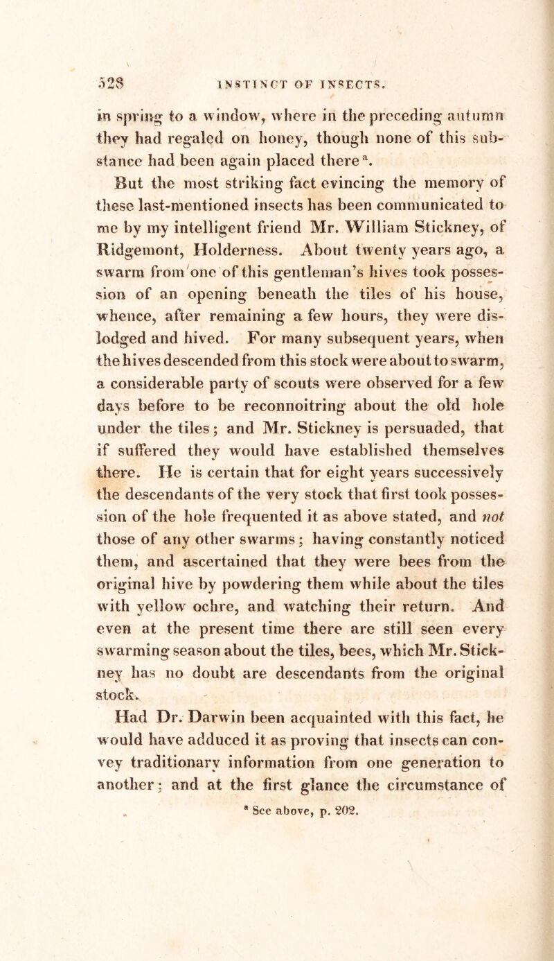 in spring to a window, w here in the preceding autumn they had regaled on honey, though none of this sub- stance had been again placed there a. But the most striking fact evincing the memory of these last-mentioned insects has been communicated to roe by my intelligent friend Mr. William Stickney, of Ridgemont, Holderness. About twenty years ago, a swarm from one of this gentleman’s hives took posses- sion of an opening beneath the tiles of his house, whence, after remaining a few hours, they w ere dis- lodged and hived. For many subsequent years, when the hives descended from this stock were about to swarm, a considerable party of scouts were observed for a few days before to be reconnoitring about the old hole under the tiles; and Mr. Stickney is persuaded, that if suffered they would have established themselves there. He is certain that for eight years successively the descendants of the very stock that first took posses- sion of the hole frequented it as above stated, and not those of any other swarms; having constantly noticed them, and ascertained that they were bees from the original hive by powdering them while about the tiles with yellow ochre, and watching their return. And even at the present time there are still seen every swarming season about the tiles, bees, which Mr. Stick- ney has no doubt are descendants from the original stock. Had Dr. Darwin been acquainted with this fact, he would have adduced it as proving that insects can con- vey traditionary information from one generation to another; and at the first glance the circumstance of