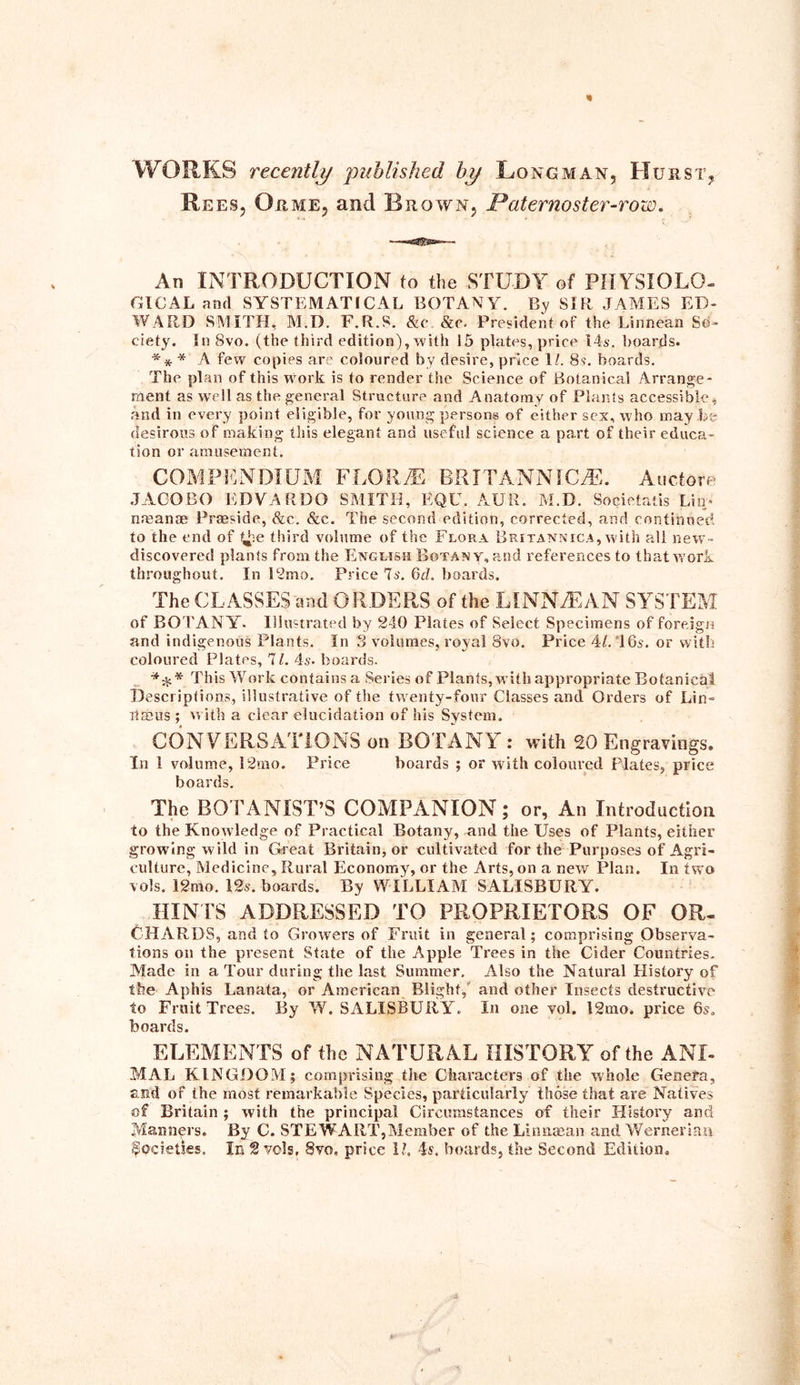 * WORKS recently published by Longman, Hurst* Rees, Or me, and Brown, Paternoster-row. An INTRODUCTION to the STUDY of PHYSIOLO- GICAL and SYSTEMATICAL BOTANY. By SIR JAMES ED- WARD SMITH, M.D. F.R.S. &c &p. President of the Linnean So- ciety. In 8vo. (the third edition), with 15 plates, price 14s. boards. ** * A few copies are coloured by desire, price 11. 8s. boards. The plan of this work is to render the Science of Botanical Arrange- ment as well as the general Structure and Anatomy of Plants accessible, and in every point eligible, for young persons of either sex, who may be desirous of making this elegant and useful science a part of their educa- tion or amusement. COMPENDIUM FLORAE BRITANNIC,®. Auctore JAGO BO EDVARDO SMITH, EQU. AUR. M.D. Societatis Lin;* nmanae Prasside, &c. &c. The second edition, corrected, and continued to the end of t^-e third volume of the Flora Britannica, with all new- discovered plants from the English Botany, and references to that work throughout. In 12mo. Price 7s. 6d. boards. The CLASSES and ORDERS of the LINN® AN SYSTEM of BOTANY. Illustrated by 240 Plates of Select Specimens of foreign and indigenous Plants. In 3 volumes, royal 8vo. Price 41. 16s. or with coloured Plates, 71. 4s. boards. This Work contains a Series of Plants, w ith appropriate Botanical Descriptions, illustrative of the twenty-four Classes and Orders of Lin- ltasus ; with a clear elucidation of his System. CONVERSATIONS on BOTANY: with 20 Engravings. In 1 volume, 12mo. Price boards ; or with coloured Plates, price boards. The BOTANIST’S COMPANION; or, An Introduction to the Knowledge of Practical Botany, and the Uses of Plants, either growing wild in Great Britain, or cultivated for the Purposes of Agri- culture, Medicine, Rural Economy, or the Arts, on a new Plan. In two vols. 12mo. 12s. boards. By WILLIAM SALISBURY. HINTS ADDRESSED TO PROPRIETORS OF OR- CHARDS, and to Growers of Fruit in general; comprising Observa- tions on the present State of the Apple Trees in the Cider Countries. Made in a Tour during the last Summer, Also the Natural Plistory of the Aphis Lanata, or American Blight, and other Insects destructive to Fruit Trees. By W. SALISBURY. In one vol. 12mo. price 6s. boards. ELEMENTS of the NATURAL HISTORY of the ANI- MAL KINGDOM; comprising the Characters of the whole Genefa, and of the most remarkable Species, particularly those that are Natives of Britain ; with the principal Circumstances of their History and Manners. By C. STEWART,Member of the Lin mean and Wernerian Societies. In 2 vols, Svo, price 11. boards, the Second Edition. \