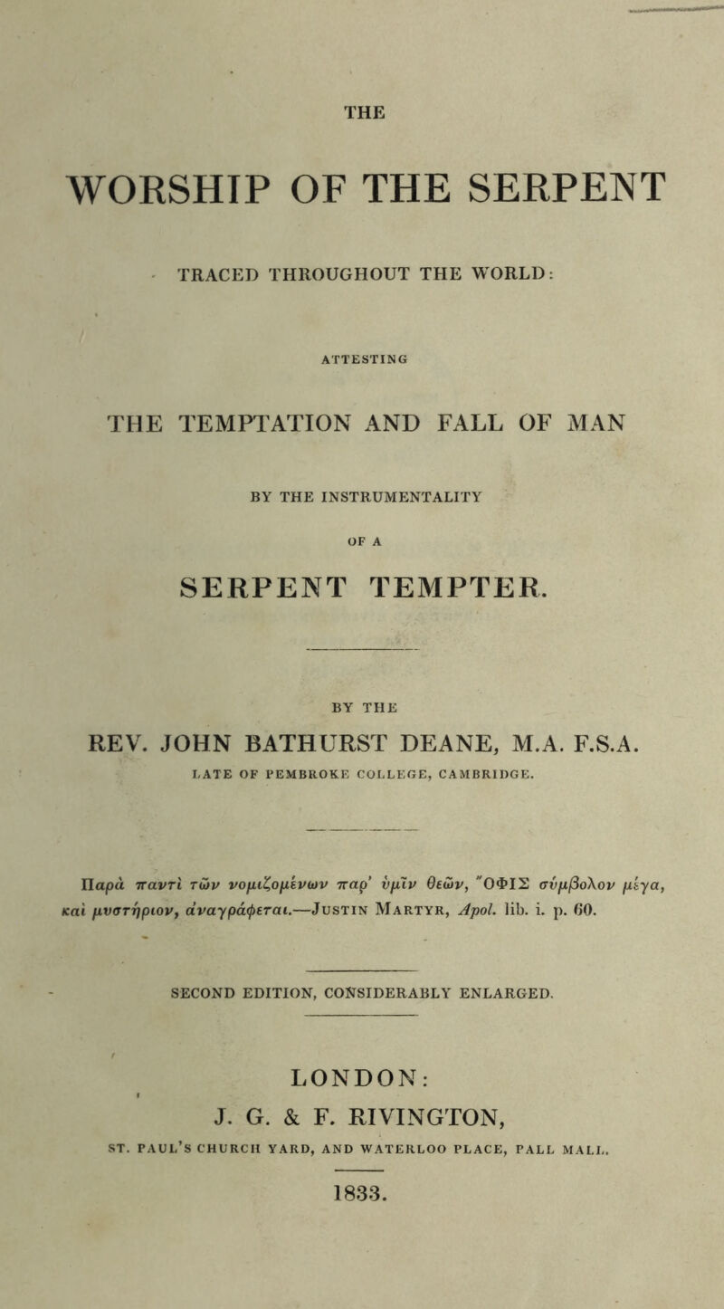 THE WORSHIP OF THE SERPENT TRACED THROUGHOUT THE WORLD: ATTESTING THE TEMPTATION AND FALL OF MAN BY THE INSTRUMENTALITY OF A SERPENT TEMPTER, BY THE REV. JOHN BATHURST DEANE, M.A. F.S.A. LATE OF PEMBROKE COLLEGE, CAMBRIDGE. Ilapa iravri t&v vofu%ofi'ev(ov 7rap’ vpuv Oedv, O^IS avp,(3o\ov fxiya, fcai fivarripiov, dvaypatyerai.—Justin Martyr, Apol. lib. i. p. (30. SECOND EDITION, CONSIDERABLY ENLARGED. LONDON: J. G. & F. RIVINGTON, st. Paul’s church yard, and Waterloo place, pall mall. 1833.