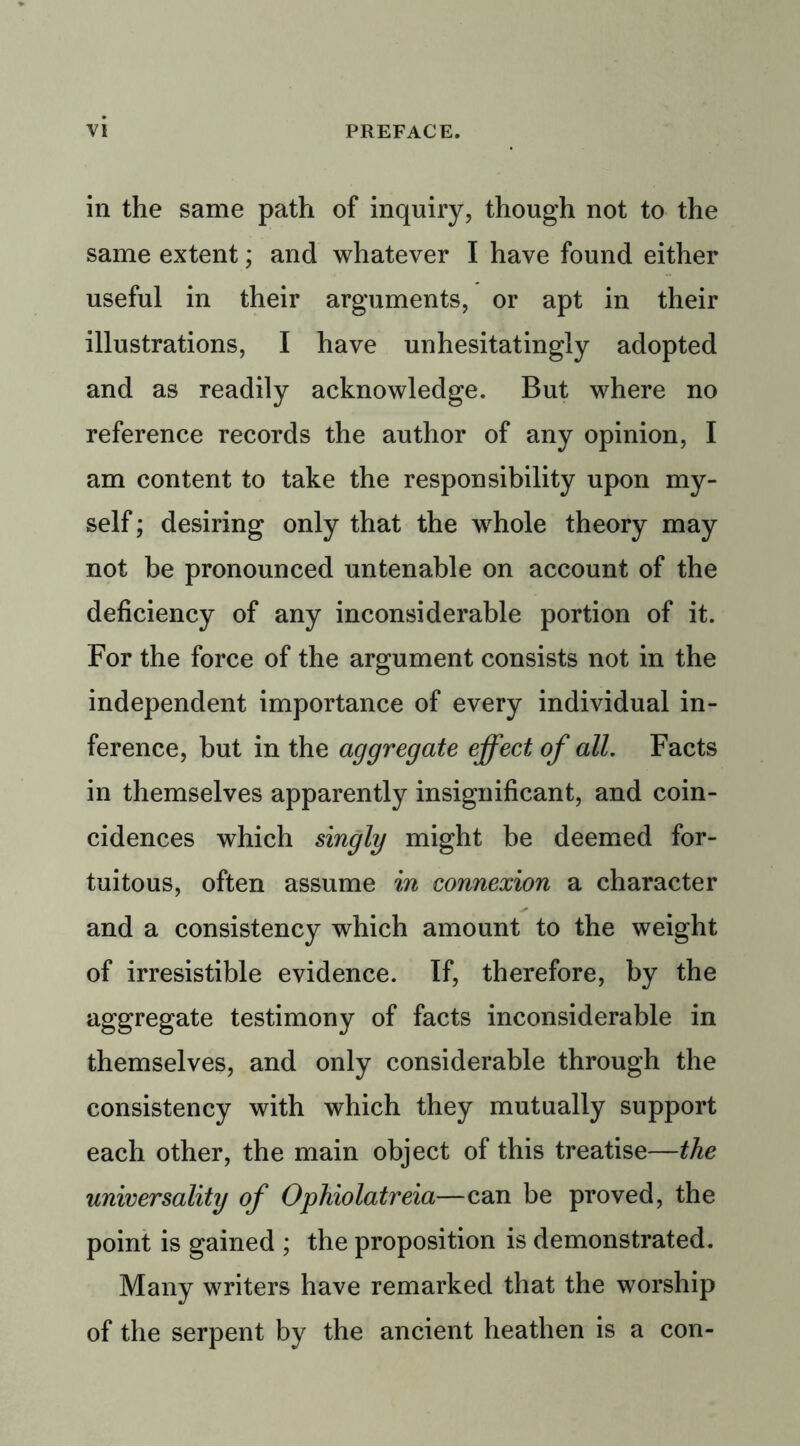 in the same path of inquiry, though not to the same extent; and whatever I have found either useful in their arguments, or apt in their illustrations, I have unhesitatingly adopted and as readily acknowledge. But where no reference records the author of any opinion, I am content to take the responsibility upon my- self ; desiring only that the whole theory may not be pronounced untenable on account of the deficiency of any inconsiderable portion of it. For the force of the argument consists not in the independent importance of every individual in- ference, but in the aggregate effect of all. Facts in themselves apparently insignificant, and coin- cidences which singly might be deemed for- tuitous, often assume in connexion a character and a consistency which amount to the weight of irresistible evidence. If, therefore, by the aggregate testimony of facts inconsiderable in themselves, and only considerable through the consistency with which they mutually support each other, the main object of this treatise—the universality of Ophiolatreia—can be proved, the point is gained ; the proposition is demonstrated. Many writers have remarked that the worship of the serpent by the ancient heathen is a con-