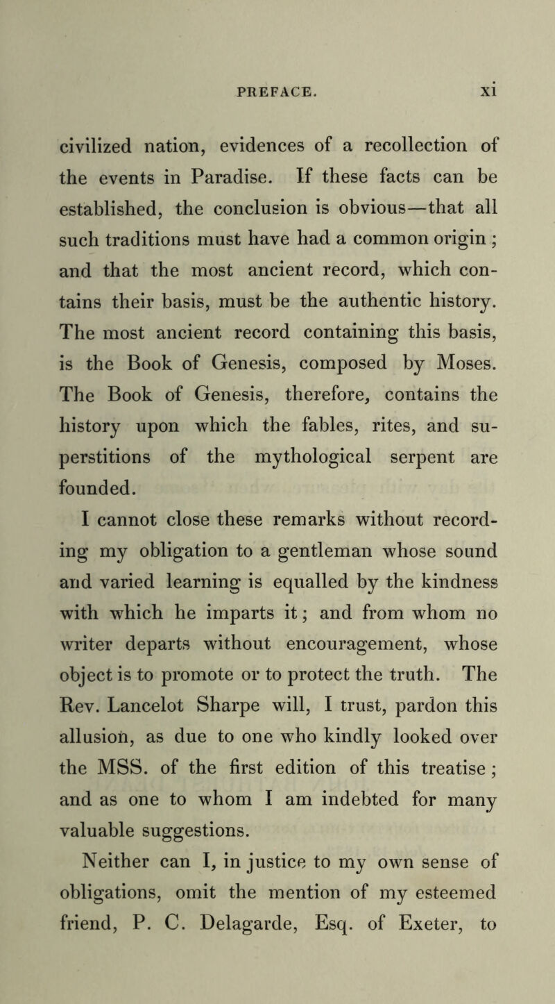 civilized nation, evidences of a recollection of the events in Paradise. If these facts can be established, the conclusion is obvious—that all such traditions must have had a common origin ; and that the most ancient record, which con- tains their basis, must be the authentic history. The most ancient record containing this basis, is the Book of Genesis, composed by Moses. The Book of Genesis, therefore, contains the history upon which the fables, rites, and su- perstitions of the mythological serpent are founded. I cannot close these remarks without record- ing my obligation to a gentleman whose sound and varied learning is equalled by the kindness with which he imparts it; and from whom no writer departs without encouragement, whose object is to promote or to protect the truth. The Rev. Lancelot Sharpe will, I trust, pardon this allusion, as due to one who kindly looked over the MSS. of the first edition of this treatise; and as one to whom I am indebted for many valuable suggestions. Neither can I, in justice to my own sense of obligations, omit the mention of my esteemed friend, P. C. Delagarde, Esq. of Exeter, to