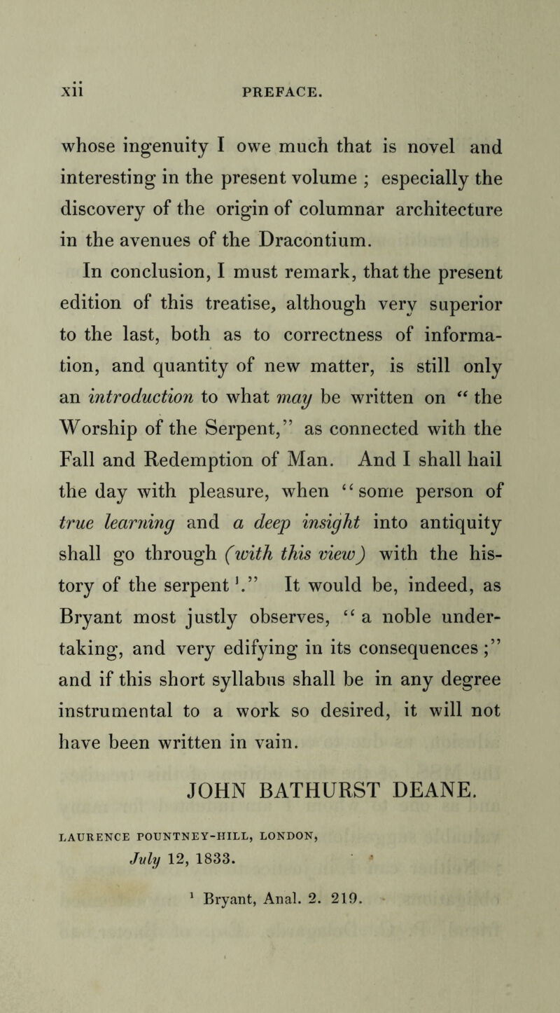 whose ingenuity I owe much that is novel and interesting in the present volume ; especially the discovery of the origin of columnar architecture in the avenues of the Dracontium. In conclusion, I must remark, that the present edition of this treatise, although very superior to the last, both as to correctness of informa- tion, and quantity of new matter, is still only an introduction to what may be written on “ the Worship of the Serpent,” as connected with the Fall and Redemption of Man. And I shall hail the day with pleasure, when “some person of true learning and a deep insight into antiquity shall go through (ivith this view) with the his- tory of the serpent5.” It would be, indeed, as Bryant most justly observes, “ a noble under- taking, and very edifying in its consequences ;” and if this short syllabus shall be in any degree instrumental to a work so desired, it will not have been written in vain. JOHN BATHURST DEANE. LAURENCE POUNTNEY-HILL, LONDON, July 12, 1833.