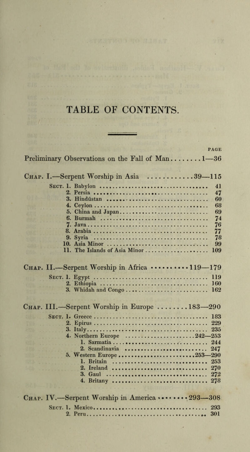 TABLE OF CONTENTS. PAGE Preliminary Observations on the Fall of Man 1—36 Chap. I.—Serpent Worship in Asia 39—115 Sect. 1. Babylon 41 2. Persia 47 3. Hindustan 60 4. Ceylon 66 5. China and Japan 69 6. Burmah 74 7. Java 76 8. Arabia 77 9. Syria 78 10. Asia Minor 99 11. The Islands of Asia Minor 109 Chap. II.—Serpent Worship in Africa 119—179 Sect. 1. Egypt 119 2. Ethiopia 160 3. Whidah and Congo 162 Chap. III.—Serpent Worship in Europe 183—290 Sect. 1. Greece 183 2. Epirus 229 3. Italy 235 4. Northern Europe 242—253 1. Sarmatia 244 2. Scandinavia 247 5. Western Europe 253—290 1. Britain 253 2. Ireland 270 3. Gaul 272 4. Britany 278 Chap. IV.—Serpent Worship in America 293—308 Sect. 1. Mexico 293
