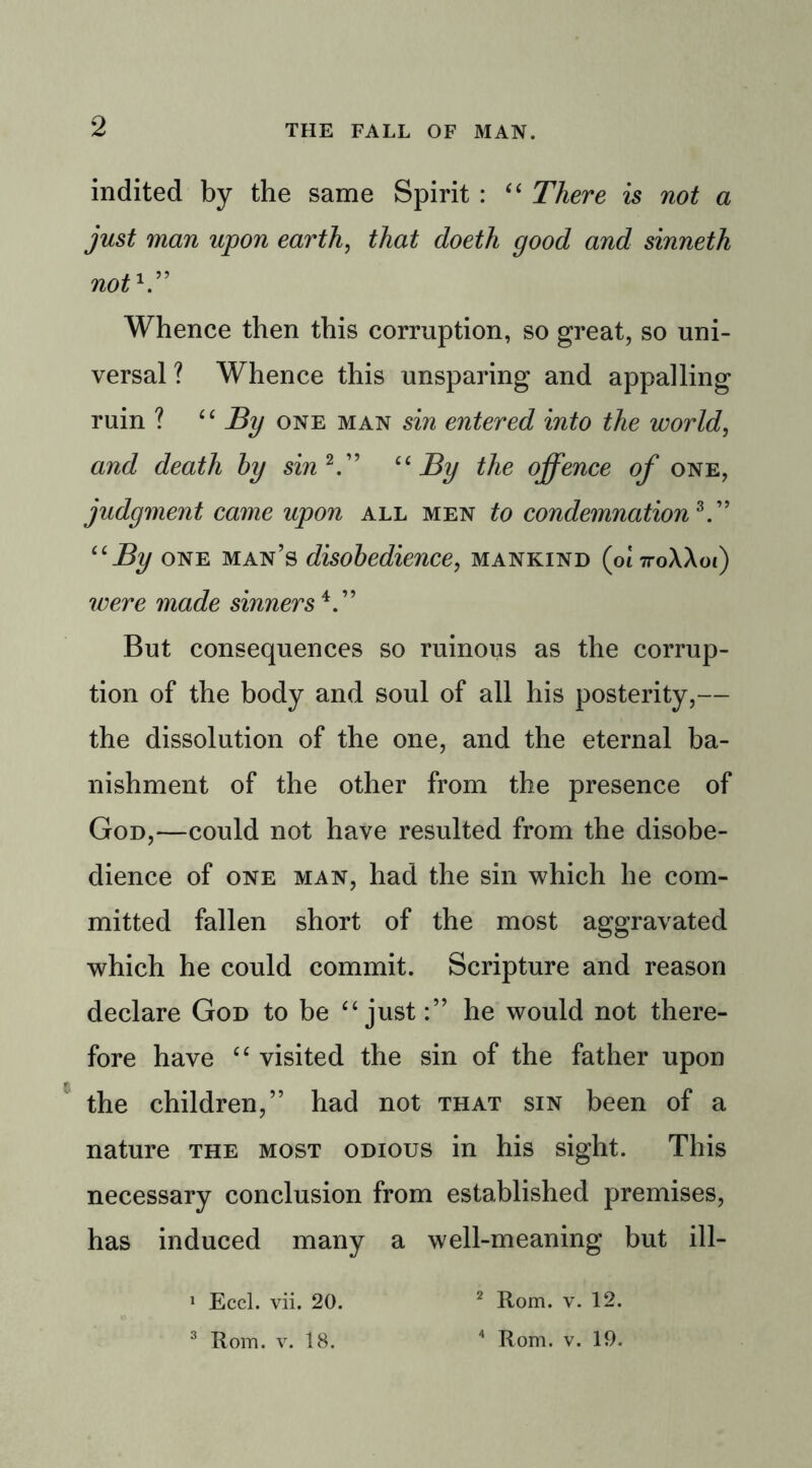 indited by the same Spirit : “ There is not a just man upon earth, that doeth good and sinneth noth” Whence then this corruption, so great, so uni- versal ? Whence this unsparing and appalling ruin ? “ By one man sin entered into the world, and death by sin 2.” “By the offence of one, judgment came upon all men to condemnation*.” “By one man’s disobedience, mankind (ot 7roXAoi) were made sinners4.” But consequences so ruinous as the corrup- tion of the body and soul of all his posterity,— the dissolution of the one, and the eternal ba- nishment of the other from the presence of God,—could not have resulted from the disobe- dience of one man, had the sin which he com- mitted fallen short of the most aggravated which he could commit. Scripture and reason declare God to be “ justhe would not there- fore have “ visited the sin of the father upon the children,” had not that sin been of a nature the most odious in his sight. This necessary conclusion from established premises, has induced many a well-meaning but ill- 1 Eccl. vii. 20. 2 Rom. v. 12. 3 Rom. v. 18. 4 Rom. v. 19.