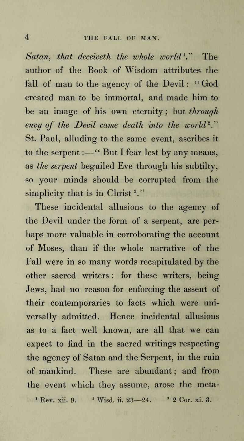 Satan, that deceiveth the whole world V* The author of the Book of Wisdom attributes the fall of man to the agency of the Devil: “God created man to be immortal, and made him to be an image of his own eternity; but through envy of the Devil came death into the world 2.” St. Paul, alluding to the same event, ascribes it to the serpent:—“ But I fear lest by any means, as the serpent beguiled Eve through his subtilty, so your minds should be corrupted from the simplicity that is in Christ3.” These incidental allusions to the agency of the Devil under the form of a serpent, are per- haps more valuable in corroborating the account of Moses, than if the whole narrative of the Fall were in so many words recapitulated by the other sacred writers : for these writers, being Jews, had no reason for enforcing the assent of their contemporaries to facts which were uni- versally admitted. Hence incidental allusions as to a fact well known, are all that we can expect to find in the sacred writings respecting the agency of Satan and the Serpent, in the ruin of mankind. These are abundant; and from the event which they assume, arose the meta- 1 Rev. xii. 9. 2 Wisd. ii. 23—24. 3 2 Cor. xi. 3.