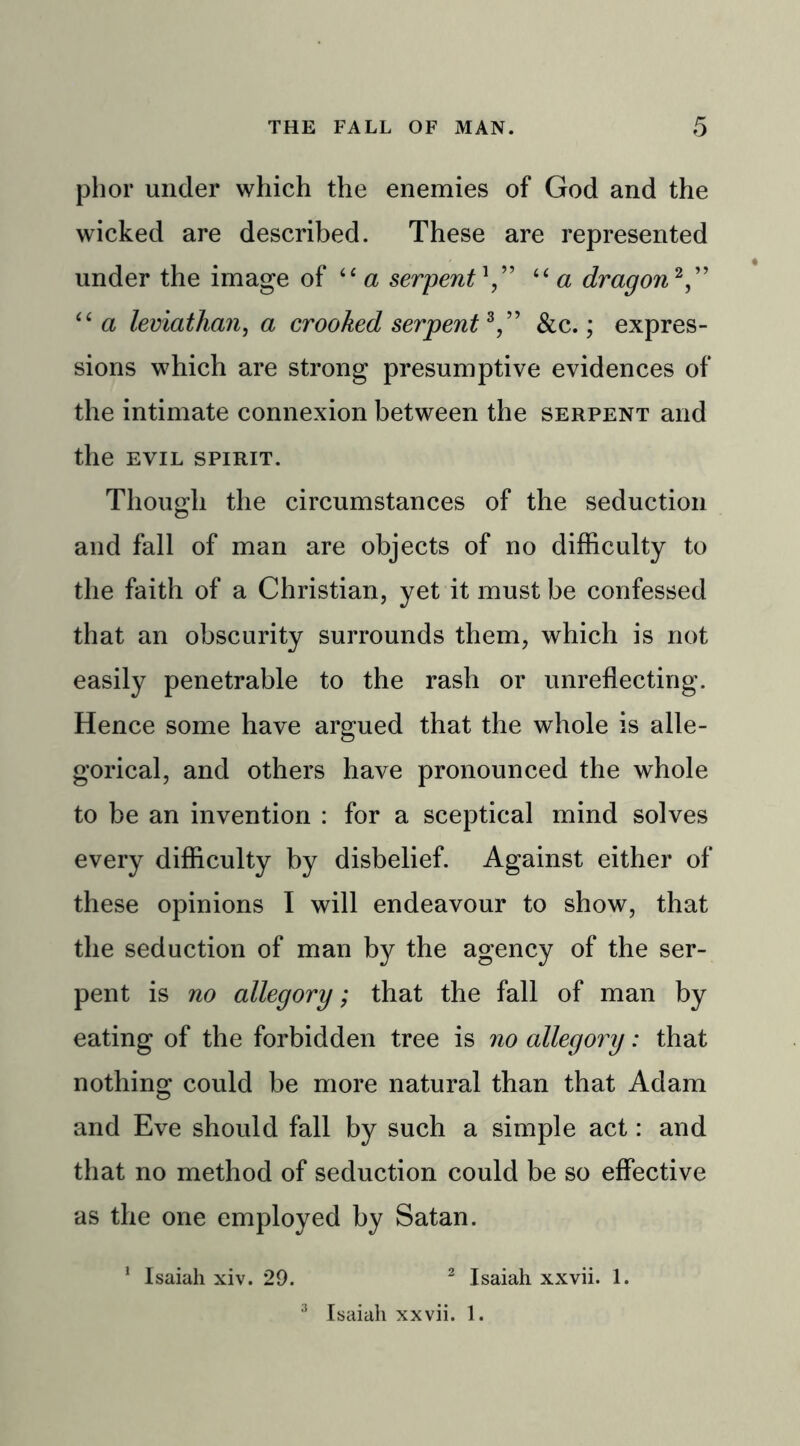 phor under which the enemies of God and the wicked are described. These are represented under the image of iC a serpent“a dragon2,” <£ a leviathan, a crooked serpent3,” &c.; expres- sions which are strong presumptive evidences of the intimate connexion between the serpent and the EVIL SPIRIT. Though the circumstances of the seduction and fall of man are objects of no difficulty to the faith of a Christian, yet it must be confessed that an obscurity surrounds them, which is not easily penetrable to the rash or unreflecting. Hence some have argued that the whole is alle- gorical, and others have pronounced the whole to be an invention : for a sceptical mind solves every difficulty by disbelief. Against either of these opinions I will endeavour to show, that the seduction of man by the agency of the ser- pent is no allegory; that the fall of man by eating of the forbidden tree is no allegory: that nothing could be more natural than that Adam and Eve should fall by such a simple act: and that no method of seduction could be so effective as the one employed by Satan. 1 Isaiah xiv. 29. 2 Isaiah xxvii. 1. 3 Isaiah xxvii. 1.