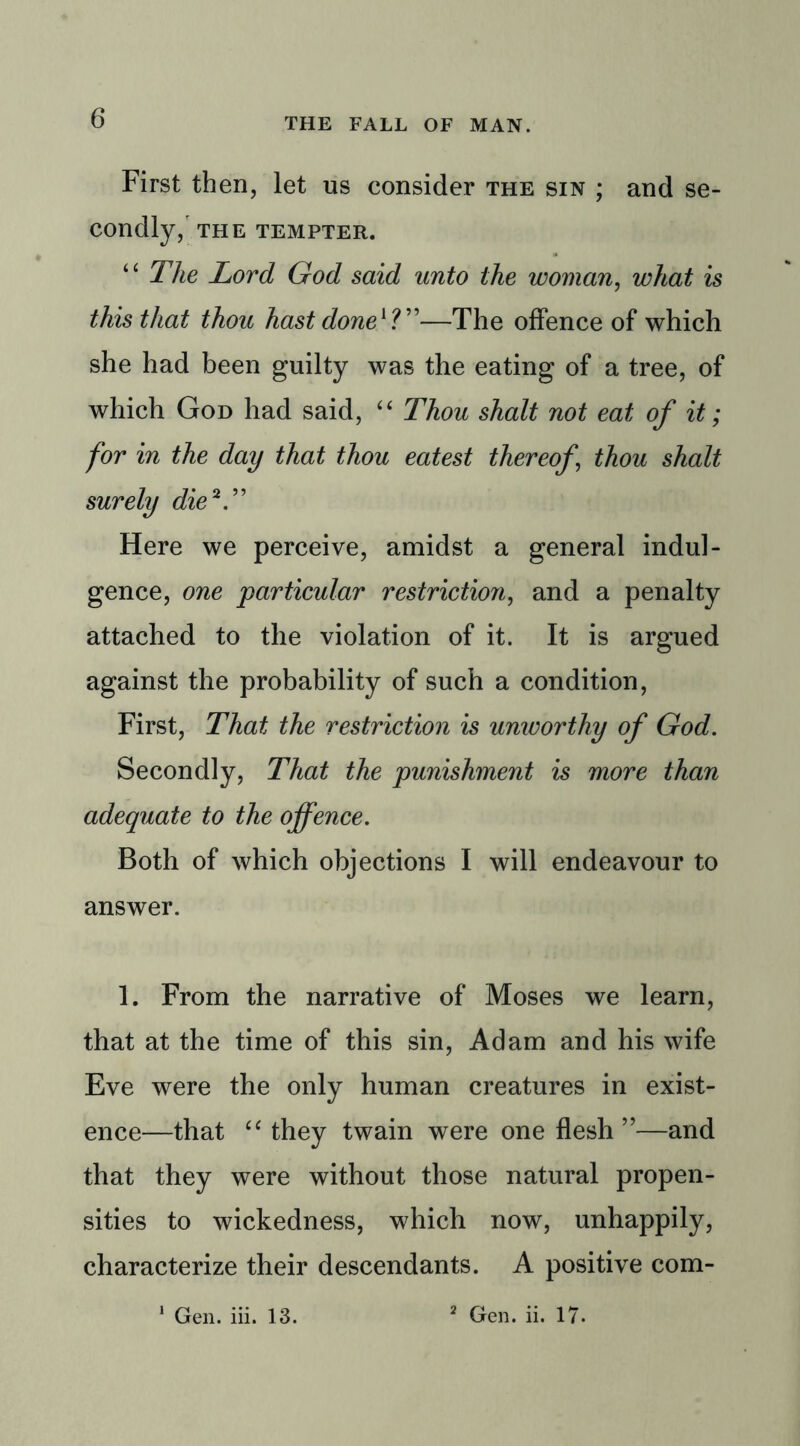 First then, let us consider the sin ; and se- condly, THE TEMPTER. “ The Lord God said unto the woman, what is this that thou hast done1?”—The offence of which she had been guilty was the eating of a tree, of which God had said, 4 4 Thou shalt not eat of it; for in the day that thou eatest thereof thou shalt surely die V’ Here we perceive, amidst a general indul- gence, one particular restriction, and a penalty attached to the violation of it. It is argued against the probability of such a condition, First, That the restriction is umvorthy of God. Secondly, That the punishment is more than adequate to the offence. Both of which objections I will endeavour to answer. 1. From the narrative of Moses we learn, that at the time of this sin, Adam and his wife Eve were the only human creatures in exist- ence—that 44 they twain were one flesh”—and that they were without those natural propen- sities to wickedness, which now, unhappily, characterize their descendants. A positive com-