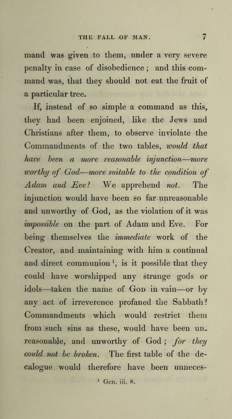 mand was given to them, under a very severe penalty in case of disobedience ; and this com- mand was, that they should not eat the fruit of a particular tree. If, instead of so simple a command as this, they had been enjoined, like the Jews and Christians after them, to observe inviolate the Commandments of the two tables, would that have been a more reasonable injunction—more worthy of God—more suitable to the condition of Adam and JEvel We apprehend not. The injunction would have been so far unreasonable and unworthy of God, as the violation of it was impossible on the part of Adam and Eve. For being themselves the immediate work of the Creator, and maintaining with him a continual and direct communionl, is it possible that they could have worshipped any strange gods or idols—taken the name of God in vain—or by any act of irreverence profaned the Sabbath? Commandments which would restrict them from such sins as these, would have been un- reasonable, and unworthy of God; for they could not be broken. The first table of the de- calogue would therefore have been unneces-