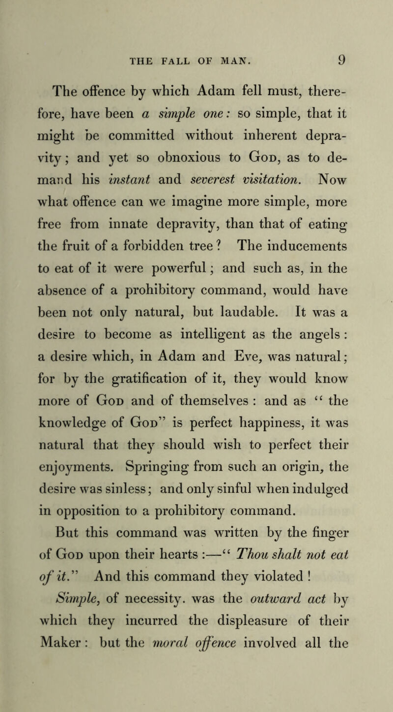 The offence by which Adam fell must, there- fore, have been a simple one: so simple, that it might be committed without inherent depra- vity ; and yet so obnoxious to God, as to de- mand his instant and severest visitation. Now what offence can we imagine more simple, more free from innate depravity, than that of eating the fruit of a forbidden tree ? The inducements to eat of it were powerful; and such as, in the absence of a prohibitory command, would have been not only natural, but laudable. It was a desire to become as intelligent as the angels : a desire which, in Adam and Eve, was natural; for by the gratification of it, they would know more of God and of themselves : and as “ the knowledge of God” is perfect happiness, it was natural that they should wish to perfect their enjoyments. Springing from such an origin, the desire was sinless; and only sinful when indulged in opposition to a prohibitory command. But this command was wrritten by the finger of God upon their hearts :—“ Thou shalt not eat of it.” And this command they violated ! Simple, of necessity, was the outward act by which they incurred the displeasure of their Maker : but the moral offence involved all the