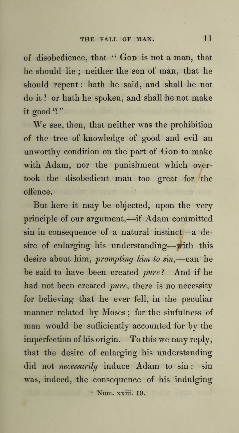 of disobedience, that “ God is not a man, that he should lie ; neither the son of man, that he should repent: hath he said, and shall he not do it ? or hath he spoken, and shall he not make it good J? ” We see, then, that neither was the prohibition of the tree of knowledge of good and evil an unworthy condition on the part of God to make with Adam, nor the punishment which over- took the disobedient man too great for the offence. But here it may be objected, upon the very principle of our argument,-—if Adam committed sin in consequence of a natural instinct—a de- sire of enlarging his understanding—with this desire about him, prompting him to sin,—can he be said to have been created pure ? And if he had not been created pure, there is no necessity for believing that he ever fell, in the peculiar manner related by Moses; for the sinfulness of man would be sufficiently accounted for by the imperfection of his origin. To this we may reply, that the desire of enlarging his understanding did not necessarily induce Adam to sin : sin was, indeed, the consequence of his indulging 1 Num. xxiii. 19.