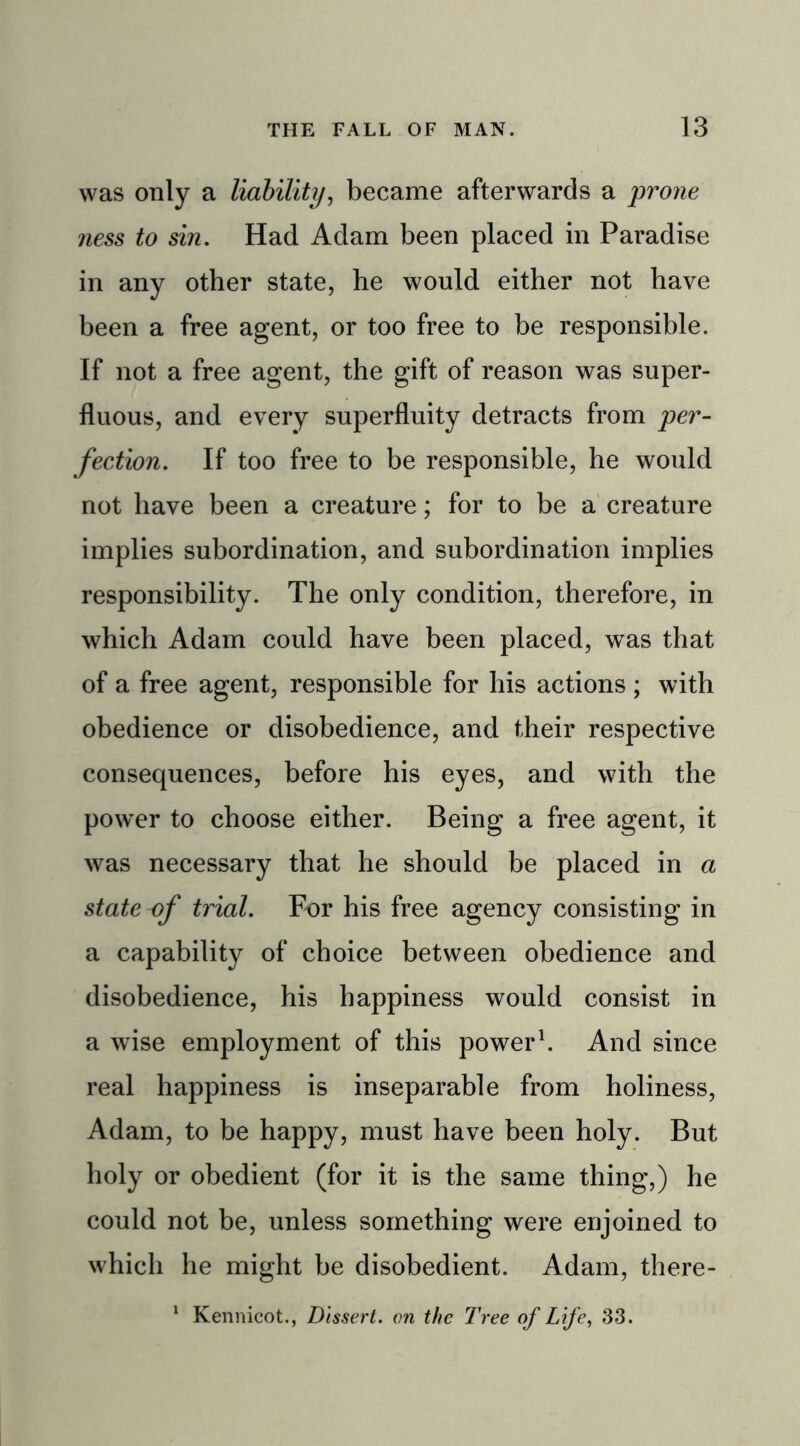 was only a liability, became afterwards a prone ness to sin. Had Adam been placed in Paradise in any other state, he would either not have been a free agent, or too free to be responsible. If not a free agent, the gift of reason was super- fluous, and every superfluity detracts from per- fection. If too free to be responsible, he would not have been a creature; for to be a creature implies subordination, and subordination implies responsibility. The only condition, therefore, in which Adam could have been placed, was that of a free agent, responsible for his actions ; with obedience or disobedience, and their respective consequences, before his eyes, and with the power to choose either. Being a free agent, it was necessary that he should be placed in a state of trial. For his free agency consisting in a capability of choice between obedience and disobedience, his happiness would consist in a wise employment of this power1. And since real happiness is inseparable from holiness, Adam, to be happy, must have been holy. But holy or obedient (for it is the same thing,) he could not be, unless something were enjoined to which he might be disobedient. Adam, there- 1 Kennicot., Dissert, on the Tree of Life, 33.