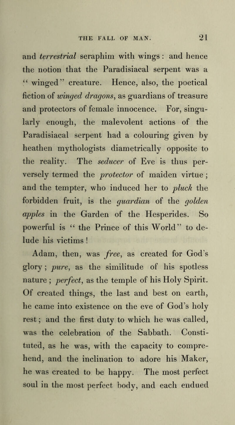 and terrestrial seraphim with wings : and hence the notion that the Paradisiacal serpent was a “ winged” creature. Hence, also, the poetical fiction of winged dragons, as guardians of treasure and protectors of female innocence. For, singu- larly enough, the malevolent actions of the Paradisiacal serpent had a colouring given by heathen mythologists diametrically opposite to the reality. The seducer of Eve is thus per- versely termed the protector of maiden virtue ; and the tempter, who induced her to pluck the forbidden fruit, is the guardian of the golden apples in the Garden of the Hesperides. So powerful is “ the Prince of this World” to de- lude his victims ! Adam, then, was free, as created for God’s glory; pure, as the similitude of his spotless nature ; perfect, as the temple of his Holy Spirit. Of created things, the last and best on earth, he came into existence on the eve of God’s holy rest; and the first duty to which he was called, was the celebration of the Sabbath. Consti- tuted, as he was, with the capacity to compre- hend, and the inclination to adore his Maker, he was created to be happy. The most perfect soul in the most perfect body, and each endued