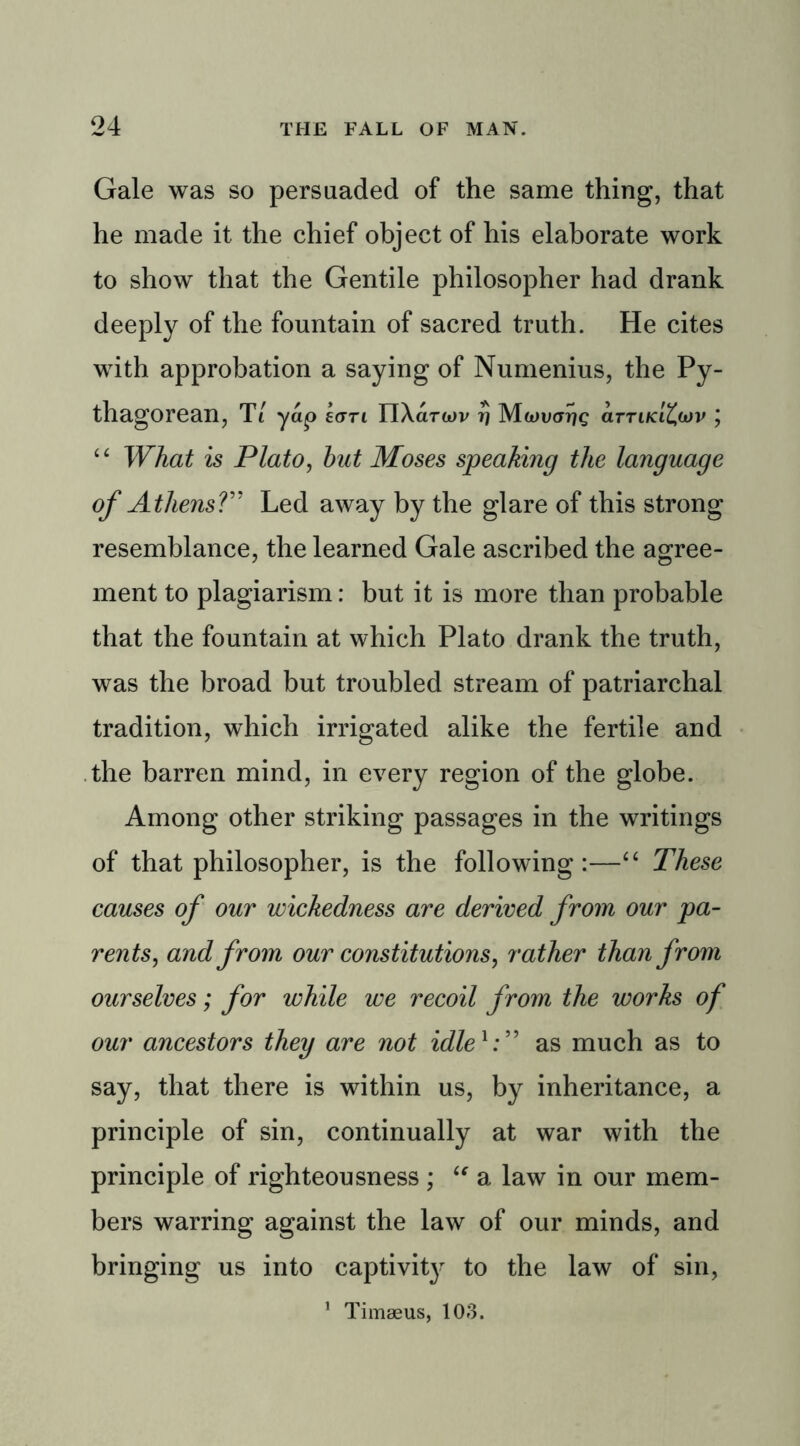 Gale was so persuaded of the same thing, that he made it the chief object of his elaborate work to show that the Gentile philosopher had drank deeply of the fountain of sacred truth. He cites with approbation a saying of Numenius, the Py- thagorean, T1 yap earl ITXarwv r) Mwutnjc arrifa£wv j “ What is Plato, hut Moses speaking the language of Athens?” Led away by the glare of this strong resemblance, the learned Gale ascribed the agree- ment to plagiarism: but it is more than probable that the fountain at which Plato drank the truth, was the broad but troubled stream of patriarchal tradition, which irrigated alike the fertile and the barren mind, in every region of the globe. Among other striking passages in the writings of that philosopher, is the following:—“ These causes of our wickedness are derived from our pa- rents, and from our constitutions, rather than from ourselves; for while we recoil from the works of our ancestors they are not idle1:” as much as to say, that there is within us, by inheritance, a principle of sin, continually at war with the principle of righteousness ; “ a law in our mem- bers warring against the law of our minds, and bringing us into captivity to the law of sin, 1 Timseus, 103.