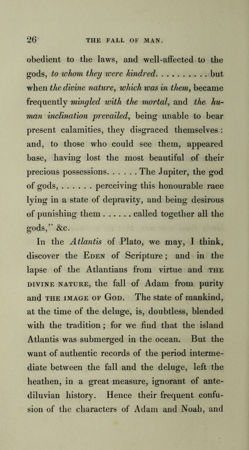 obedient to the laws, and well-affected to the gods, to whom they were kindred . . . . but when the divine nature, which was in them, became frequently mingled with the mortal, and the hu- man inclination prevailed, being unable to bear present calamities, they disgraced themselves : and, to those who could see them, appeared base, having lost the most beautiful of their precious possessions The Jupiter, the god of gods, perceiving this honourable race lying in a state of depravity, and being desirous of punishing them called together all the gods,” &c. In the Atlantis of Plato, we may, I think, discover the Eden of Scripture; and in the lapse of the Atlantians from virtue and the divine nature, the fall of Adam from purity and the image of God. The state of mankind, at the time of the deluge, is, doubtless, blended with the tradition ; for we find that the island Atlantis was submerged in the ocean. But the want of authentic records of the period interme- diate between the fall and the deluge, left the heathen, in a great measure, ignorant of ante- diluvian history. Hence their frequent confu- sion of the characters of Adam and Noah, and