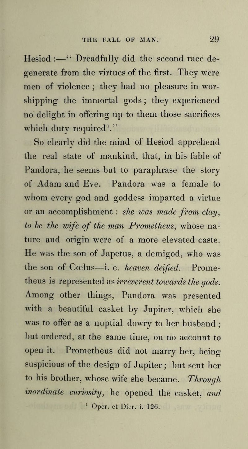 Hesiod :—“ Dreadfully did the second race de- generate from the virtues of the first. They were men of violence ; they had no pleasure in wor- shipping the immortal gods; they experienced no delight in offering up to them those sacrifices which duty required1.” So clearly did the mind of Hesiod apprehend the real state of mankind, that, in his fable of Pandora, he seems but to paraphrase the story of Adam and Eve. Pandora was a female to whom every god and goddess imparted a virtue or an accomplishment: she was made from clay, to he the wife of the man Prometheus, whose na- ture and origin were of a more elevated caste. He was the son of Japetus, a demigod, who was the son of Ccelus—i. e. heaven deified. Prome- theus is represented as irreverent towards the gods. Among other things, Pandora was presented with a beautiful casket by Jupiter, which she was to offer as a nuptial dowry to her husband ; but ordered, at the same time, on no account to open it. Prometheus did not marry her, being suspicious of the design of Jupiter ; but sent her to his brother, whose wife she became. Through inordinate curiosity, he opened the casket, and 1 Oper. et Dier. i. 126.