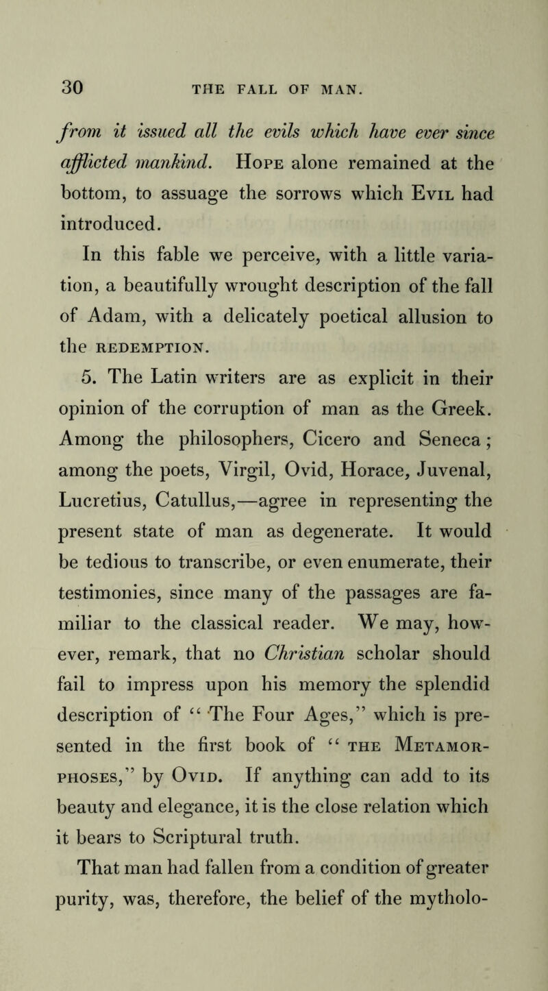 from it issued all the evils which have ever since afflicted mankind. Hope alone remained at the bottom, to assuage the sorrows which Evil had introduced. In this fable we perceive, with a little varia- tion, a beautifully wrought description of the fall of Adam, with a delicately poetical allusion to the REDEMPTION. 5. The Latin writers are as explicit in their opinion of the corruption of man as the Greek. Among the philosophers, Cicero and Seneca ; among the poets, Virgil, Ovid, Horace, Juvenal, Lucretius, Catullus,—agree in representing the present state of man as degenerate. It would be tedious to transcribe, or even enumerate, their testimonies, since many of the passages are fa- miliar to the classical reader. We may, howr- ever, remark, that no Christian scholar should fail to impress upon his memory the splendid description of “ The Four Ages,” which is pre- sented in the first book of “ the Metamor- phoses,” by Ovid. If anything can add to its beauty and elegance, it is the close relation which it bears to Scriptural truth. That man had fallen from a condition of greater purity, was, therefore, the belief of the mytholo-