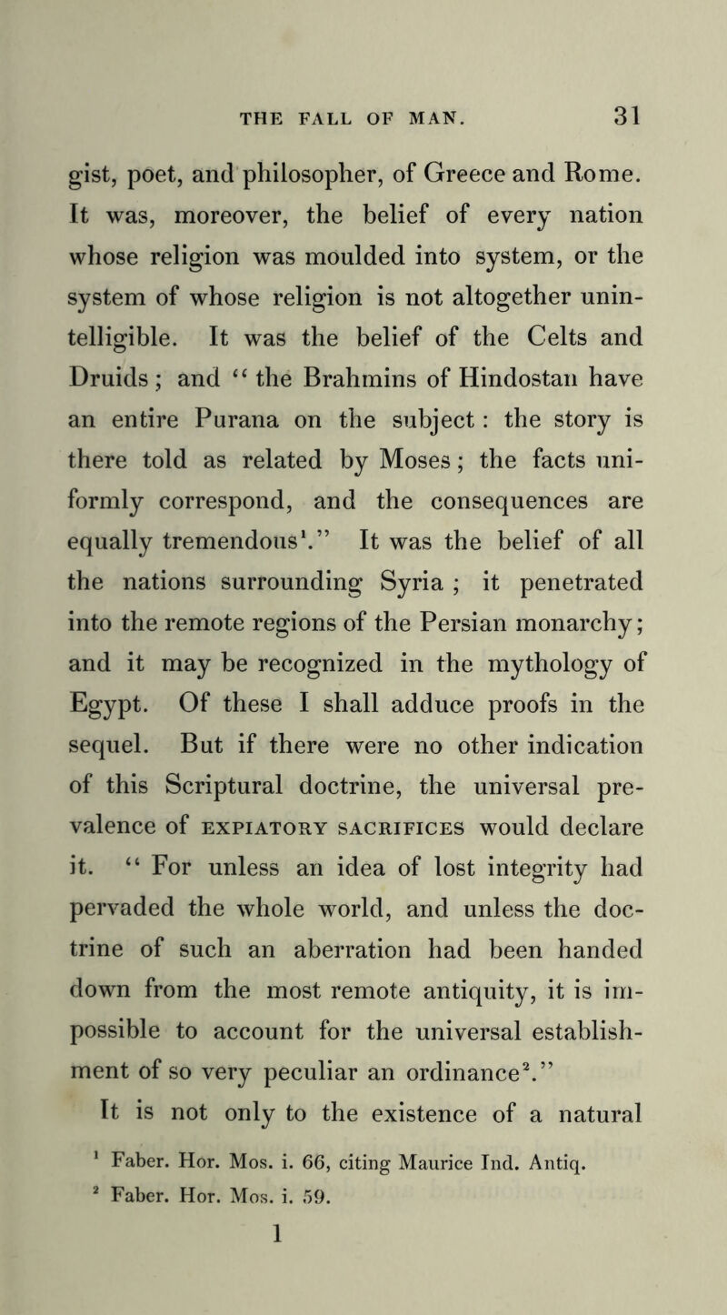 gist, poet, and philosopher, of Greece and Rome. It was, moreover, the belief of every nation whose religion was moulded into system, or the system of whose religion is not altogether unin- telligible. It was the belief of the Celts and Druids ; and “ the Brahmins of Hindostan have an entire Purana on the subject: the story is there told as related by Moses; the facts uni- formly correspond, and the consequences are equally tremendous1.” It was the belief of all the nations surrounding Syria ; it penetrated into the remote regions of the Persian monarchy; and it may be recognized in the mythology of Egypt. Of these I shall adduce proofs in the sequel. But if there were no other indication of this Scriptural doctrine, the universal pre- valence of expiatory sacrifices would declare it. “ For unless an idea of lost integrity had pervaded the whole world, and unless the doc- trine of such an aberration had been handed down from the most remote antiquity, it is im- possible to account for the universal establish- ment of so very peculiar an ordinance2.” It is not only to the existence of a natural 1 Faber. Hor. Mos. i. 66, citing Maurice Ind. Antiq. 2 Faber. Hor. Mos. i. 59. 1