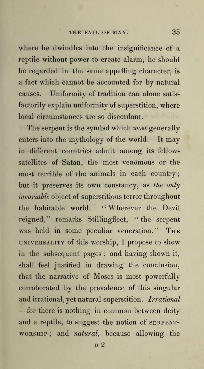 where lie dwindles into the insignificance of a reptile without power to create alarm, he should be regarded in the same appalling character, is a fact which cannot be accounted for by natural causes. Uniformity of tradition can alone satis- factorily explain uniformity of superstition, where local circumstances are so discordant. The serpent is the symbol which most generally enters into the mythology of the world. It may in different countries admit among its fellow- satellites of Satan, the most venomous or the most terrible of the animals in each country; but it preserves its own constancy, as the only invariable object of superstitious terror throughout the habitable world. 44 Wherever the Devil reigned,” remarks Stillingfleet, 44 the serpent was held in some peculiar veneration.” The universality of this worship, I propose to show in the subsequent pages : and having shown it, shall feel justified in drawing the conclusion, that the narrative of Moses is most powerfully corroborated by the prevalence of this singular and irrational, yet natural superstition. Irrational —for there is nothing in common between deity and a reptile, to suggest the notion of serpent- worship ; and natural, because allowing the n 2