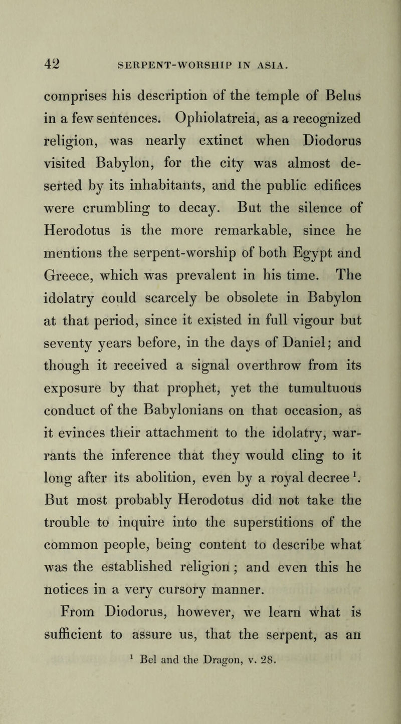 comprises his description of the temple of Belus in a few sentences. Ophiolatreia, as a recognized religion, was nearly extinct when Diodorus visited Babylon, for the city was almost de- serted by its inhabitants, and the public edifices were crumbling to decay. But the silence of Herodotus is the more remarkable, since he mentions the serpent-worship of both Egypt and Greece, which was prevalent in his time. The idolatry could scarcely be obsolete in Babylon at that period, since it existed in full vigour but seventy years before, in the days of Daniel; and though it received a signal overthrow from its exposure by that prophet, yet the tumultuous conduct of the Babylonians on that occasion, as it evinces their attachment to the idolatry, war- rants the inference that they would cling to it long after its abolition, even by a royal decree \ But most probably Herodotus did not take the trouble to inquire into the superstitions of the common people, being content to describe what was the established religion; and even this he notices in a very cursory manner. From Diodorus, however, we learn what is sufficient to assure us, that the serpent, as an 1 Bel and the Dragon, v. 28.