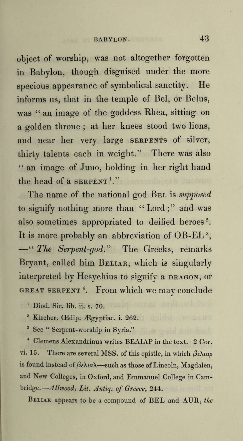 object of worship, was not altogether forgotten in Babylon, though disguised under the more specious appearance of symbolical sanctity. He informs us, that in the temple of Bel, or Belus, was 44 an image of the goddess Rhea, sitting on a golden throne ; at her knees stood two lions, and near her very large serpents of silver, thirty talents each in weight.” There was also 4 4 an image of Juno, holding in her right hand the head of a serpent1.” The name of the national god Bel is supposed to signify nothing more than 44 Lord;” and was also sometimes appropriated to deified heroes2. It is more probably an abbreviation of OB-EL 3, —44 The Serpent-god'.” The Greeks, remarks Bryant, called him Beliar, which is singularly interpreted by Hesychius to signify a dragon, or great serpent 4. From which we may conclude 1 Diod. Sic. lib. ii. s. 70. 2 Kircher. CEdip. iEgyptiac. i. 262. 3 See “ Serpent-worship in Syria.” 4 Clemens Alexandrinus writes BEAIAP in the text. 2 Cor. vi. 15. There are several MSS. of this epistle, in which /SeXiap is found instead of —such as those of Lincoln, Magdalen, and New Colleges, in Oxford, and Emmanuel College in Cam- bridge.—Allwood. Lit. Antiq. of Greecey 244. Beliar appears to be a compound of BEL and AUR, the