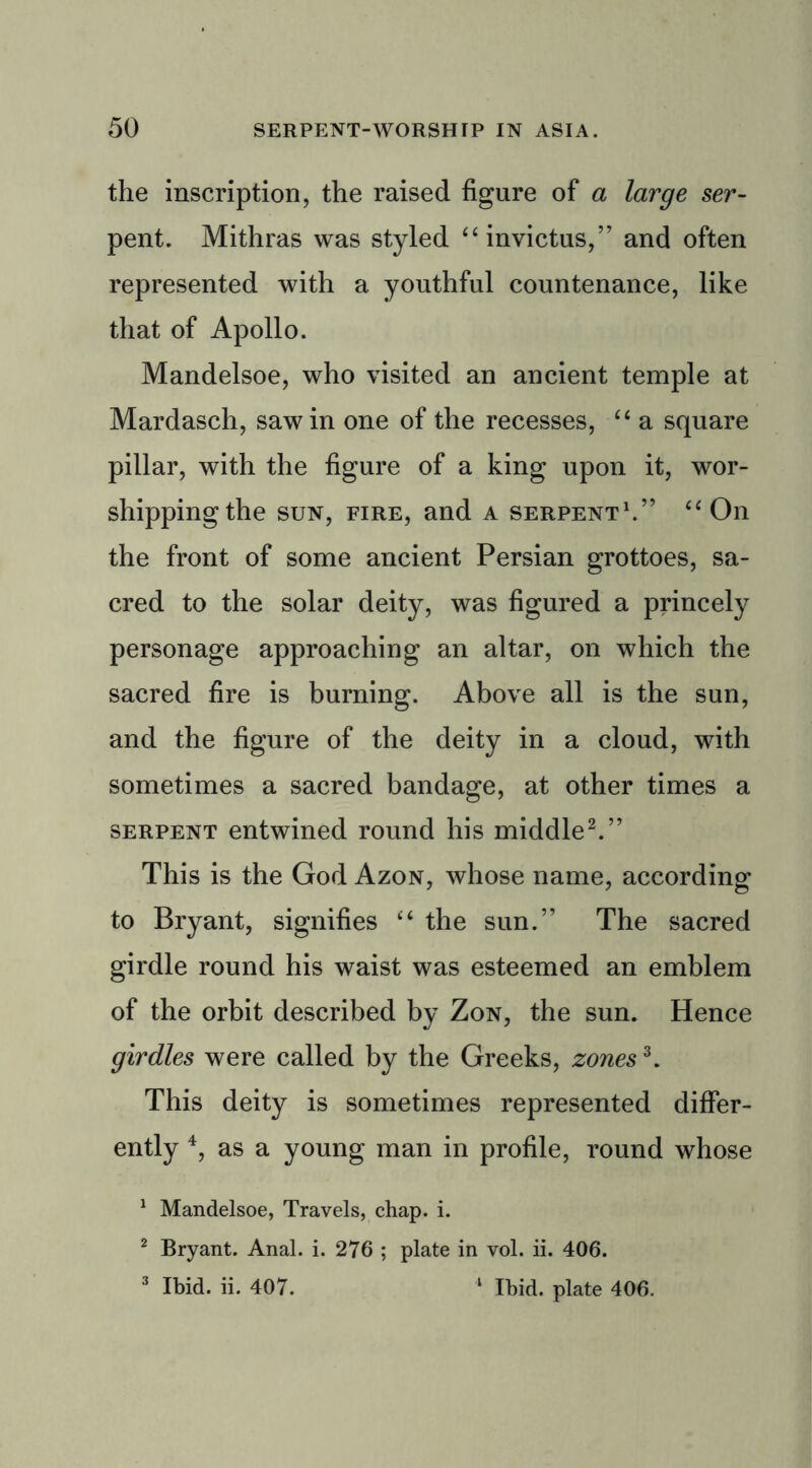 the inscription, the raised figure of a large ser- pent. Mithras was styled “ invictus,” and often represented with a youthful countenance, like that of Apollo. Mandelsoe, who visited an ancient temple at Mardasch, saw in one of the recesses, “ a square pillar, with the figure of a king upon it, wor- shipping the sun, fire, and a serpent1.” “On the front of some ancient Persian grottoes, sa- cred to the solar deity, was figured a princely personage approaching an altar, on which the sacred fire is burning. Above all is the sun, and the figure of the deity in a cloud, with sometimes a sacred bandage, at other times a serpent entwined round his middle2.” This is the God Azon, whose name, according to Bryant, signifies “ the sun.” The sacred girdle round his waist was esteemed an emblem of the orbit described by Zon, the sun. Hence girdles were called by the Greeks, zones3. This deity is sometimes represented differ- ently 4, as a young man in profile, round whose 1 Mandelsoe, Travels, chap. i. 2 Bryant. Anal. i. 276 ; plate in vol. ii. 406. 3 Ibid. ii. 407. ‘ Ibid, plate 406.