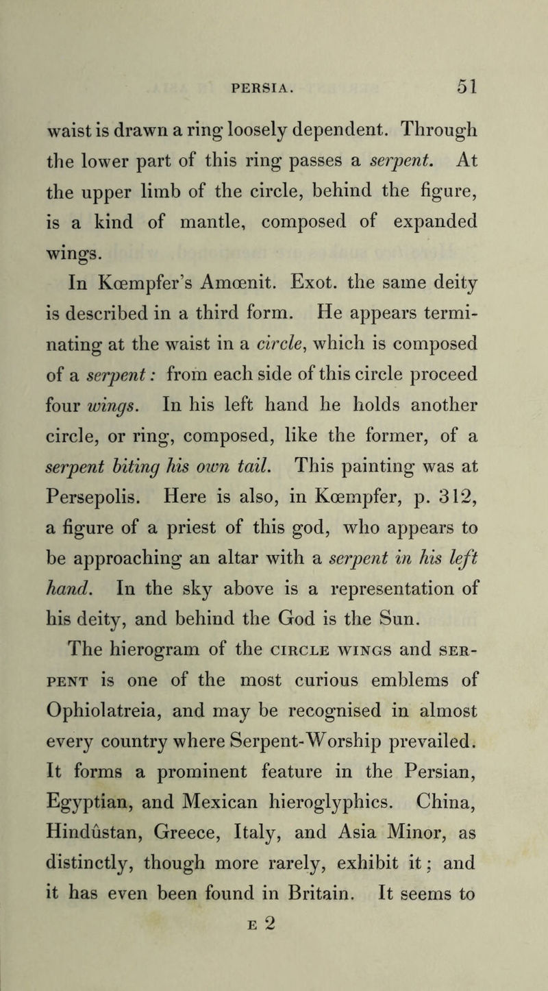 waist is drawn a ring loosely dependent. Through the lower part of this ring passes a serpent. At the upper limb of the circle, behind the figure, is a kind of mantle, composed of expanded wings. In Koempfer’s Amoenit. Exot. the same deity is described in a third form. He appears termi- nating at the waist in a circle, which is composed of a serpent: from each side of this circle proceed four wings. In his left hand he holds another circle, or ring, composed, like the former, of a serpent biting his own tail. This painting was at Persepolis. Here is also, in Kcempfer, p. 312, a figure of a priest of this god, who appears to be approaching an altar with a serpent in his left hand. In the sky above is a representation of his deity, and behind the God is the Sun. The hierogram of the circle wings and ser- pent is one of the most curious emblems of Ophiolatreia, and may be recognised in almost every country where Serpent-Worship prevailed. It forms a prominent feature in the Persian, Egyptian, and Mexican hieroglyphics. China, Hindustan, Greece, Italy, and Asia Minor, as distinctly, though more rarely, exhibit it; and it has even been found in Britain. It seems to