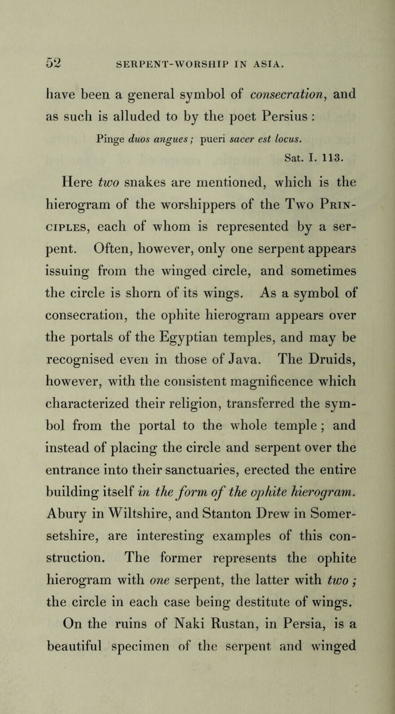 have been a general symbol of consecration, and as such is alluded to by the poet Persius : Pinge duos angues; pueri sacer est locus. Sat. I. 113. Here two snakes are mentioned, which is the hierogram of the worshippers of the Two Prin- ciples, each of whom is represented by a ser- pent. Often, however, only one serpent appears issuing from the winged circle, and sometimes the circle is shorn of its wings. As a symbol of consecration, the ophite hierogram appears over the portals of the Egyptian temples, and may be recognised even in those of Java. The Druids, however, with the consistent magnificence wdiich characterized their religion, transferred the sym- bol from the portal to the whole temple; and instead of placing the circle and serpent over the entrance into their sanctuaries, erected the entire building itself in the form of the ophite hierogram. Abury in Wiltshire, and Stanton Drew in Somer- setshire, are interesting examples of this con- struction. The former represents the ophite hierogram with one serpent, the latter with two; the circle in each case being destitute of wings. On the ruins of Naki Rustan, in Persia, is a beautiful specimen of the serpent and winged