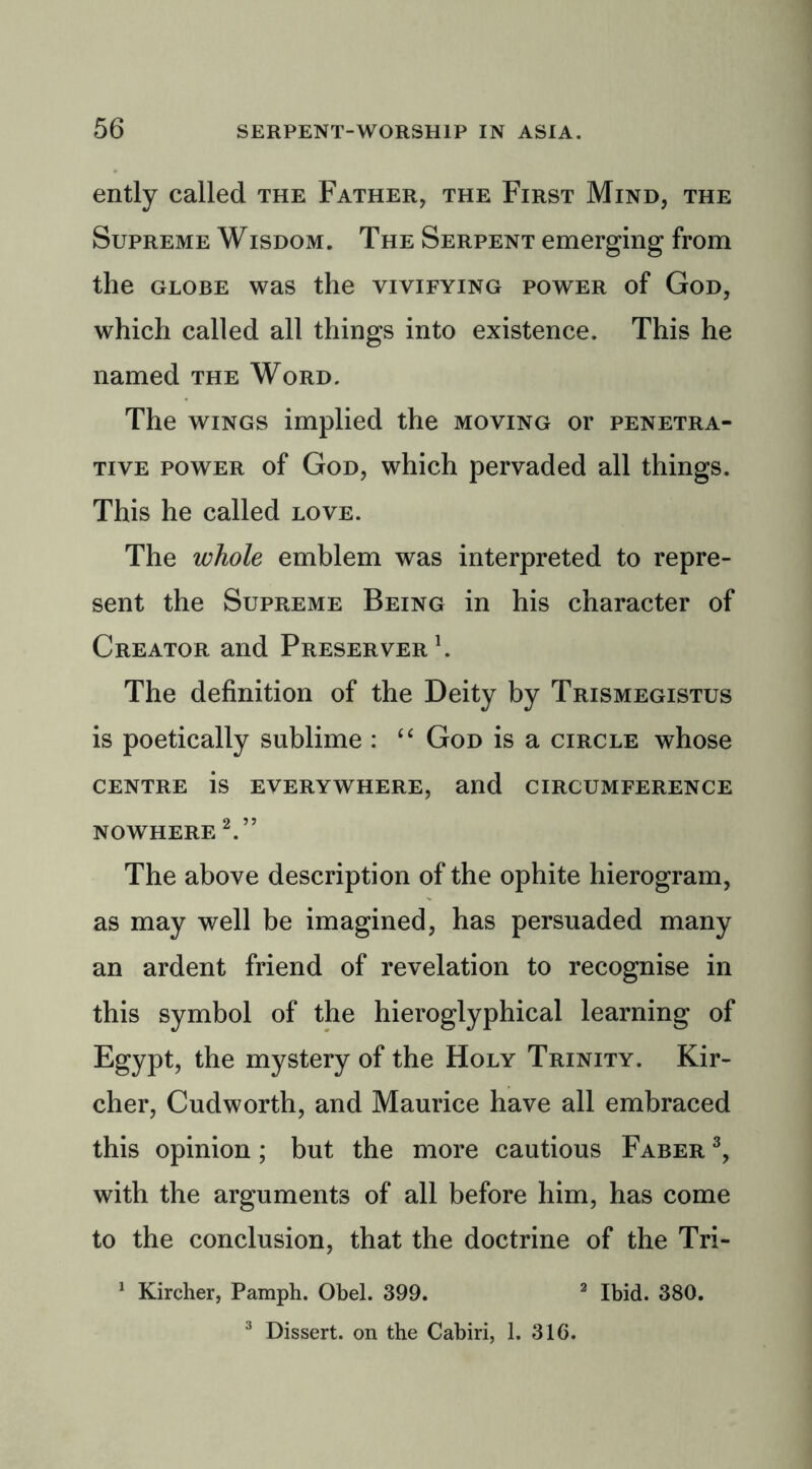 ently called the Father, the First Mind, the Supreme Wisdom. The Serpent emerging from the globe was the vivifying power of God, which called all things into existence. This he named the Word. The wings implied the moving or penetra- tive power of God, which pervaded all things. This he called love. The whole emblem was interpreted to repre- sent the Supreme Being in his character of Creator and Preserver1. The definition of the Deity by Trismegistus is poetically sublime : “ God is a circle whose centre is everywhere, and circumference NOWHERE 2.” The above description of the ophite hierogram, as may well be imagined, has persuaded many an ardent friend of revelation to recognise in this symbol of the hieroglyphical learning of Egypt, the mystery of the Holy Trinity. Kir- cher, Cudworth, and Maurice have all embraced this opinion; but the more cautious Faber 3, with the arguments of all before him, has come to the conclusion, that the doctrine of the Tri- 1 Kircher, Pamph. Obel. 399. 2 Ibid. 380. 3 Dissert, on the Cabiri, 1. 31G.